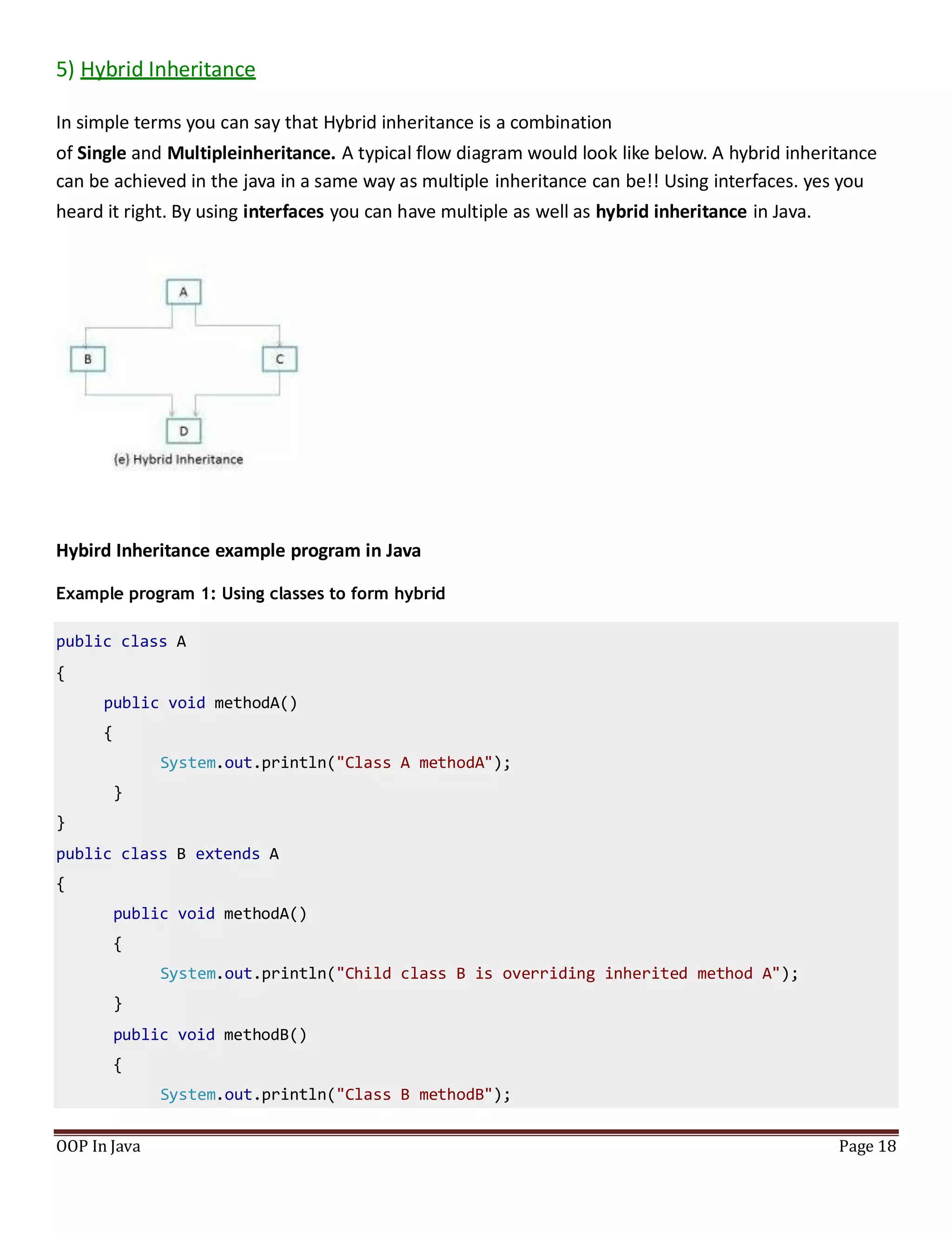5) Hybrid Inheritance
In simple terms you can say that Hybrid inheritance is a combination
of Single and Multipleinheritance. A typical flow diagram would look like below. A hybrid inheritance
can be achieved in the java in a same way as multiple inheritance can be!! Using interfaces. yes you
heard it right. By using interfaces you can have multiple as well as hybrid inheritance in Java.
Hybird Inheritance example program in Java
Example program 1: Using classes to form hybrid
public class A
{
public void methodA()
{
System.out.println("Class A methodA");
}
}
public class B extends A
{
public void methodA()
{
System.out.println("Child class B is overriding inherited method A");
}
public void methodB()
{
System.out.println("Class B methodB");
OOP In Java Page 18
 