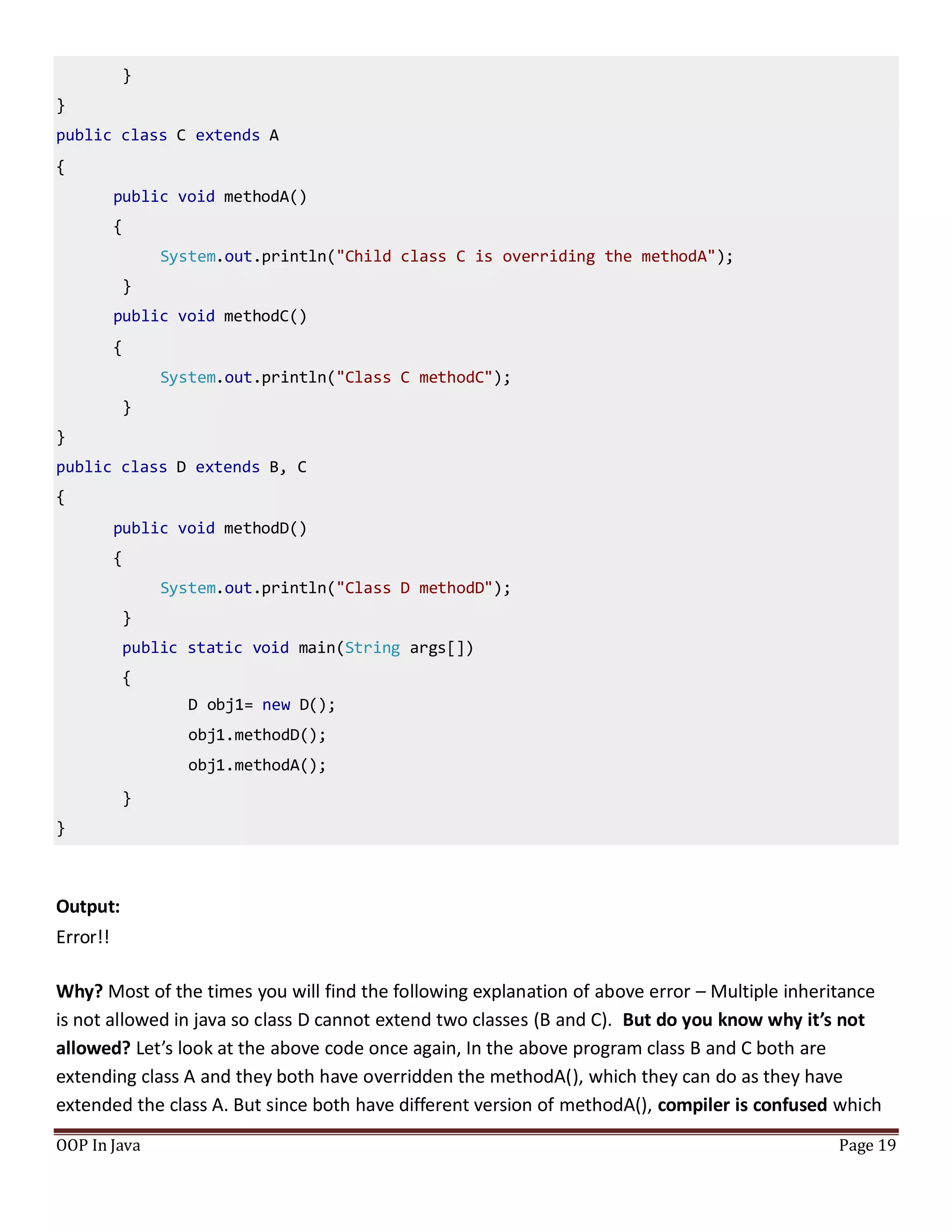 }
}
public class C extends A
{
public void methodA()
{
System.out.println("Child class C is overriding the methodA");
}
public void methodC()
{
System.out.println("Class C methodC");
}
}
public class D extends B, C
{
public void methodD()
{
System.out.println("Class D methodD");
}
public static void main(String args[])
{
D obj1= new D();
obj1.methodD();
obj1.methodA();
}
}
OOP In Java Page 19
Output:
Error!!
Why? Most of the times you will find the following explanation of above error – Multiple inheritance
is not allowed in java so class D cannot extend two classes (B and C). But do you know why it’s not
allowed? Let’s look at the above code once again, In the above program class B and C both are
extending class A and they both have overridden the methodA(), which they can do as they have
extended the class A. But since both have different version of methodA(), compiler is confused which
 