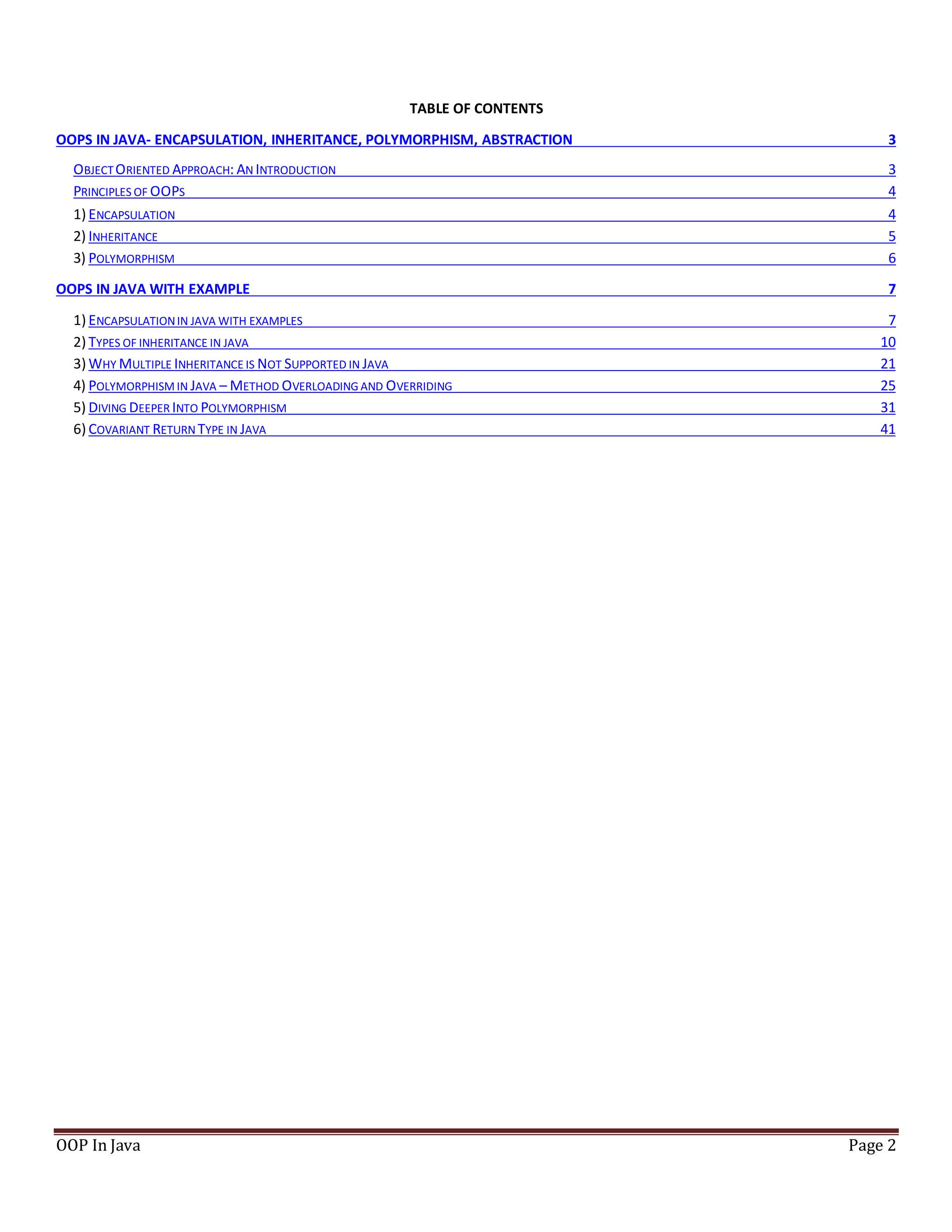 TABLE OF CONTENTS
OOPS IN JAVA- ENCAPSULATION, INHERITANCE, POLYMORPHISM, ABSTRACTION 3
OBJECTORIENTED APPROACH: AN INTRODUCTION 3
PRINCIPLES OF OOPS 4
1) ENCAPSULATION 4
2) INHERITANCE 5
3) POLYMORPHISM 6
OOPS IN JAVA WITH EXAMPLE 7
1) ENCAPSULATIONIN JAVA WITH EXAMPLES 7
2) TYPES OF INHERITANCE IN JAVA 10
3) WHY MULTIPLE INHERITANCE IS NOT SUPPORTED IN JAVA 21
4) POLYMORPHISM IN JAVA – METHOD OVERLOADING AND OVERRIDING 25
5) DIVING DEEPER INTO POLYMORPHISM 31
6) COVARIANT RETURN TYPE IN JAVA 41
OOP In Java Page 2
 