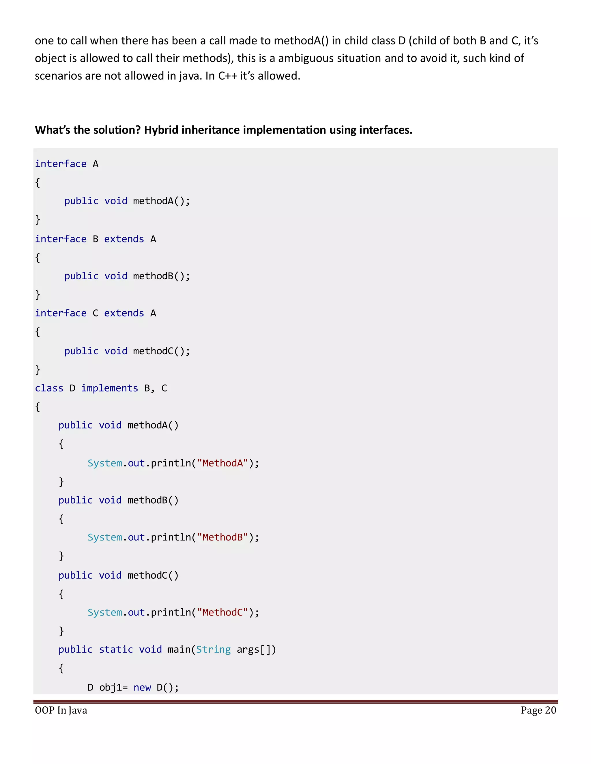 one to call when there has been a call made to methodA() in child class D (child of both B and C, it’s
object is allowed to call their methods), this is a ambiguous situation and to avoid it, such kind of
scenarios are not allowed in java. In C++ it’s allowed.
What’s the solution? Hybrid inheritance implementation using interfaces.
interface A
{
public void methodA();
}
interface B extends A
{
public void methodB();
}
interface C extends A
{
public void methodC();
}
class D implements B, C
{
public void methodA()
{
System.out.println("MethodA");
}
public void methodB()
{
System.out.println("MethodB");
}
public void methodC()
{
System.out.println("MethodC");
}
public static void main(String args[])
{
D obj1= new D();
OOP In Java Page 20
 