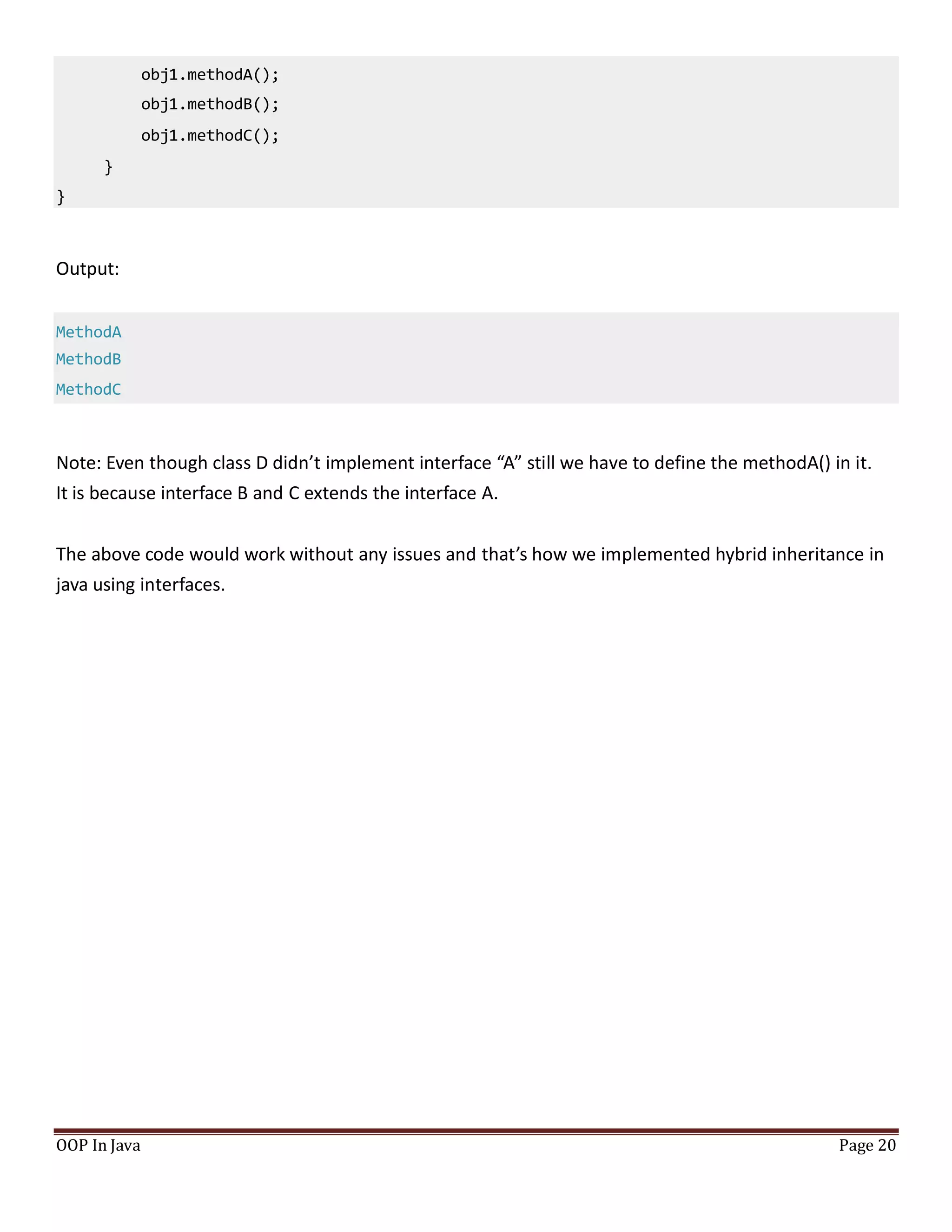obj1.methodA();
obj1.methodB();
obj1.methodC();
}
}
OOP In Java Page 20
Output:
MethodA
MethodB
MethodC
Note: Even though class D didn’t implement interface “A” still we have to define the methodA() in it.
It is because interface B and C extends the interface A.
The above code would work without any issues and that’s how we implemented hybrid inheritance in
java using interfaces.
 