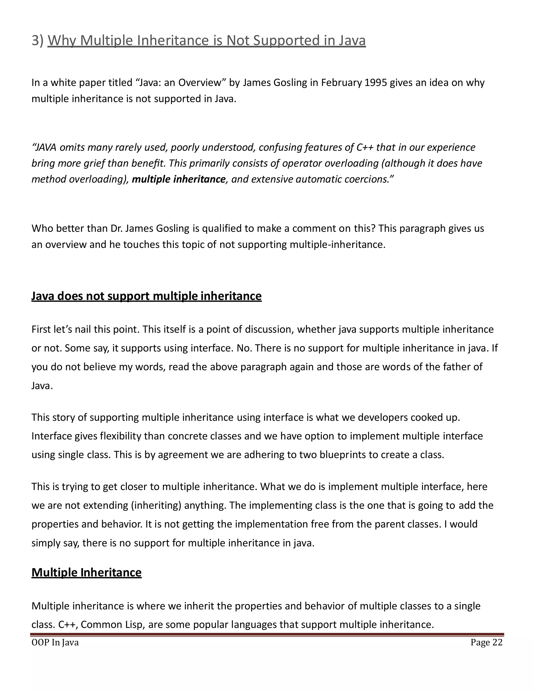 3) Why Multiple Inheritance is Not Supported in Java
In a white paper titled “Java: an Overview” by James Gosling in February 1995 gives an idea on why
multiple inheritance is not supported in Java.
OOP In Java Page 22
“JAVA omits many rarely used, poorly understood, confusing features of C++ that in our experience
bring more grief than beneﬁt. This primarily consists of operator overloading (although it does have
method overloading), multiple inheritance, and extensive automatic coercions.”
Who better than Dr. James Gosling is qualified to make a comment on this? This paragraph gives us
an overview and he touches this topic of not supporting multiple-inheritance.
Java does not support multiple inheritance
First let’s nail this point. This itself is a point of discussion, whether java supports multiple inheritance
or not. Some say, it supports using interface. No. There is no support for multiple inheritance in java. If
you do not believe my words, read the above paragraph again and those are words of the father of
Java.
This story of supporting multiple inheritance using interface is what we developers cooked up.
Interface gives flexibility than concrete classes and we have option to implement multiple interface
using single class. This is by agreement we are adhering to two blueprints to create a class.
This is trying to get closer to multiple inheritance. What we do is implement multiple interface, here
we are not extending (inheriting) anything. The implementing class is the one that is going to add the
properties and behavior. It is not getting the implementation free from the parent classes. I would
simply say, there is no support for multiple inheritance in java.
Multiple Inheritance
Multiple inheritance is where we inherit the properties and behavior of multiple classes to a single
class. C++, Common Lisp, are some popular languages that support multiple inheritance.
 