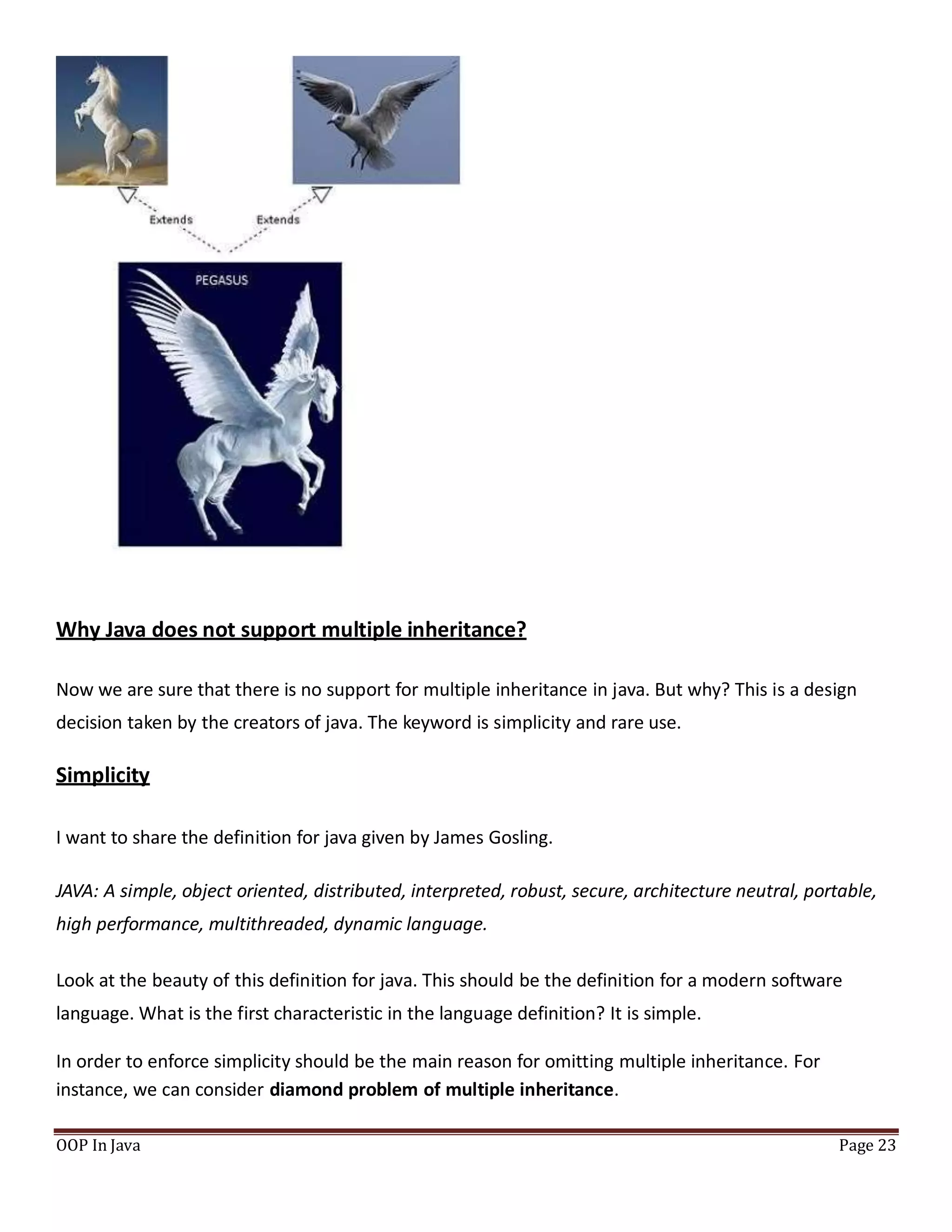 Why Java does not support multiple inheritance?
Now we are sure that there is no support for multiple inheritance in java. But why? This is a design
decision taken by the creators of java. The keyword is simplicity and rare use.
Simplicity
I want to share the definition for java given by James Gosling.
JAVA: A simple, object oriented, distributed, interpreted, robust, secure, architecture neutral, portable,
high performance, multithreaded, dynamic language.
Look at the beauty of this definition for java. This should be the definition for a modern software
language. What is the first characteristic in the language definition? It is simple.
In order to enforce simplicity should be the main reason for omitting multiple inheritance. For
instance, we can consider diamond problem of multiple inheritance.
OOP In Java Page 23
 
