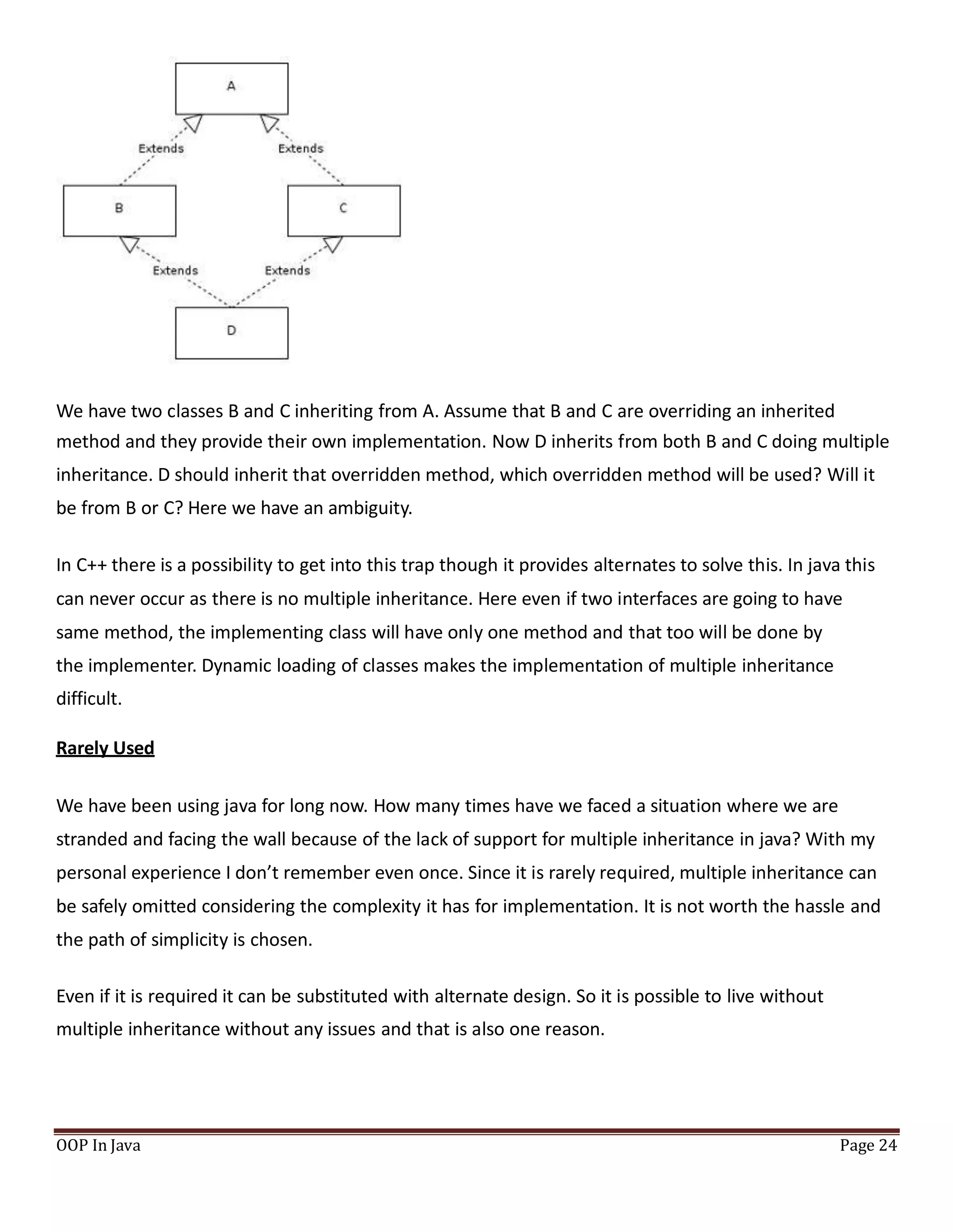 We have two classes B and C inheriting from A. Assume that B and C are overriding an inherited
method and they provide their own implementation. Now D inherits from both B and C doing multiple
inheritance. D should inherit that overridden method, which overridden method will be used? Will it
be from B or C? Here we have an ambiguity.
In C++ there is a possibility to get into this trap though it provides alternates to solve this. In java this
can never occur as there is no multiple inheritance. Here even if two interfaces are going to have
same method, the implementing class will have only one method and that too will be done by
the implementer. Dynamic loading of classes makes the implementation of multiple inheritance
difficult.
Rarely Used
We have been using java for long now. How many times have we faced a situation where we are
stranded and facing the wall because of the lack of support for multiple inheritance in java? With my
personal experience I don’t remember even once. Since it is rarely required, multiple inheritance can
be safely omitted considering the complexity it has for implementation. It is not worth the hassle and
the path of simplicity is chosen.
Even if it is required it can be substituted with alternate design. So it is possible to live without
multiple inheritance without any issues and that is also one reason.
OOP In Java Page 24
 