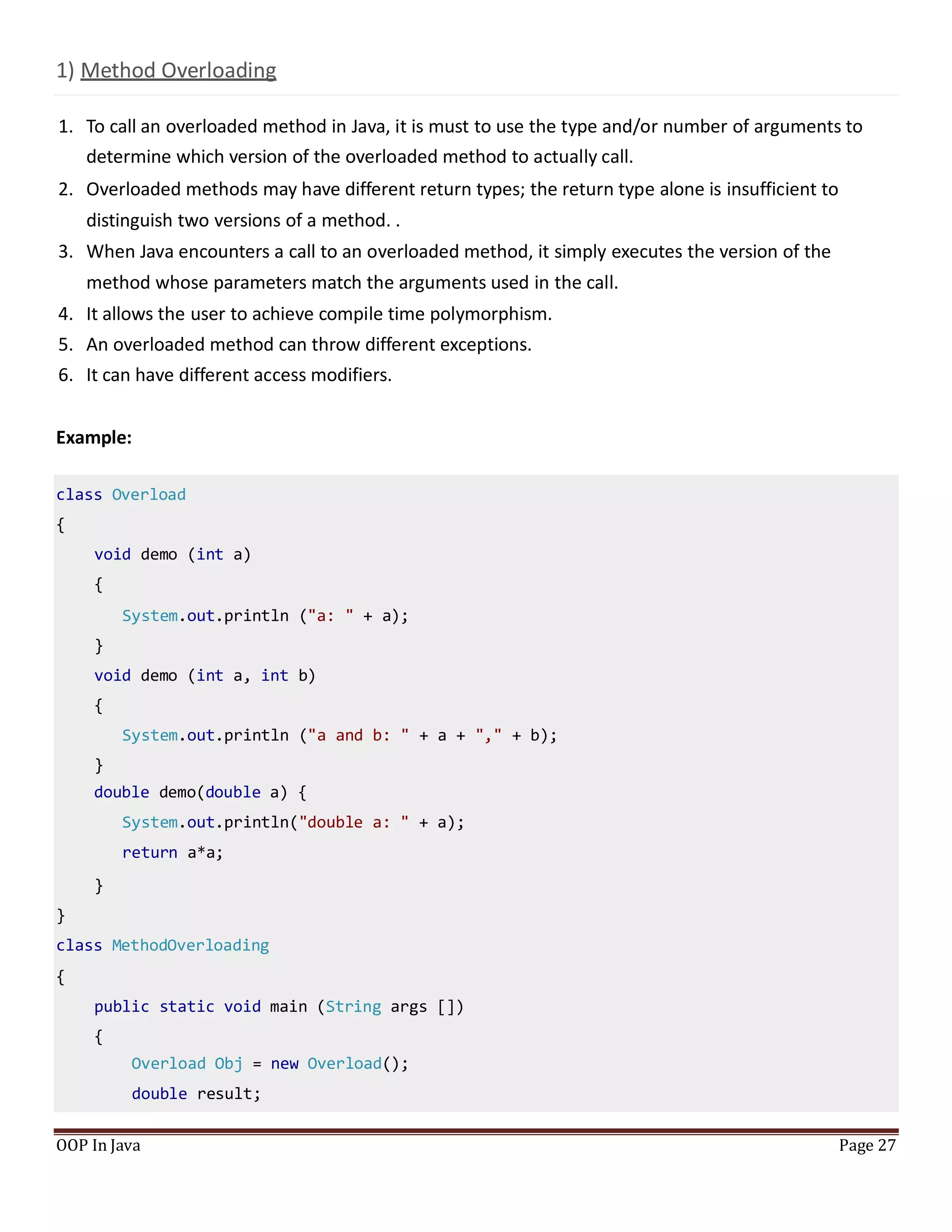1) Method Overloading
1. To call an overloaded method in Java, it is must to use the type and/or number of arguments to
determine which version of the overloaded method to actually call.
2. Overloaded methods may have different return types; the return type alone is insufficient to
distinguish two versions of a method. .
3. When Java encounters a call to an overloaded method, it simply executes the version of the
method whose parameters match the arguments used in the call.
4. It allows the user to achieve compile time polymorphism.
5. An overloaded method can throw different exceptions.
6. It can have different access modifiers.
Example:
OOP In Java Page 27
class Overload
{
void demo (int a)
{
System.out.println ("a: " + a);
}
void demo (int a, int b)
{
System.out.println ("a and b: " + a + "," + b);
}
double demo(double a) {
System.out.println("double a: " + a);
return a*a;
}
}
class MethodOverloading
{
public static void main (String args [])
{
Overload Obj = new Overload();
double result;
 