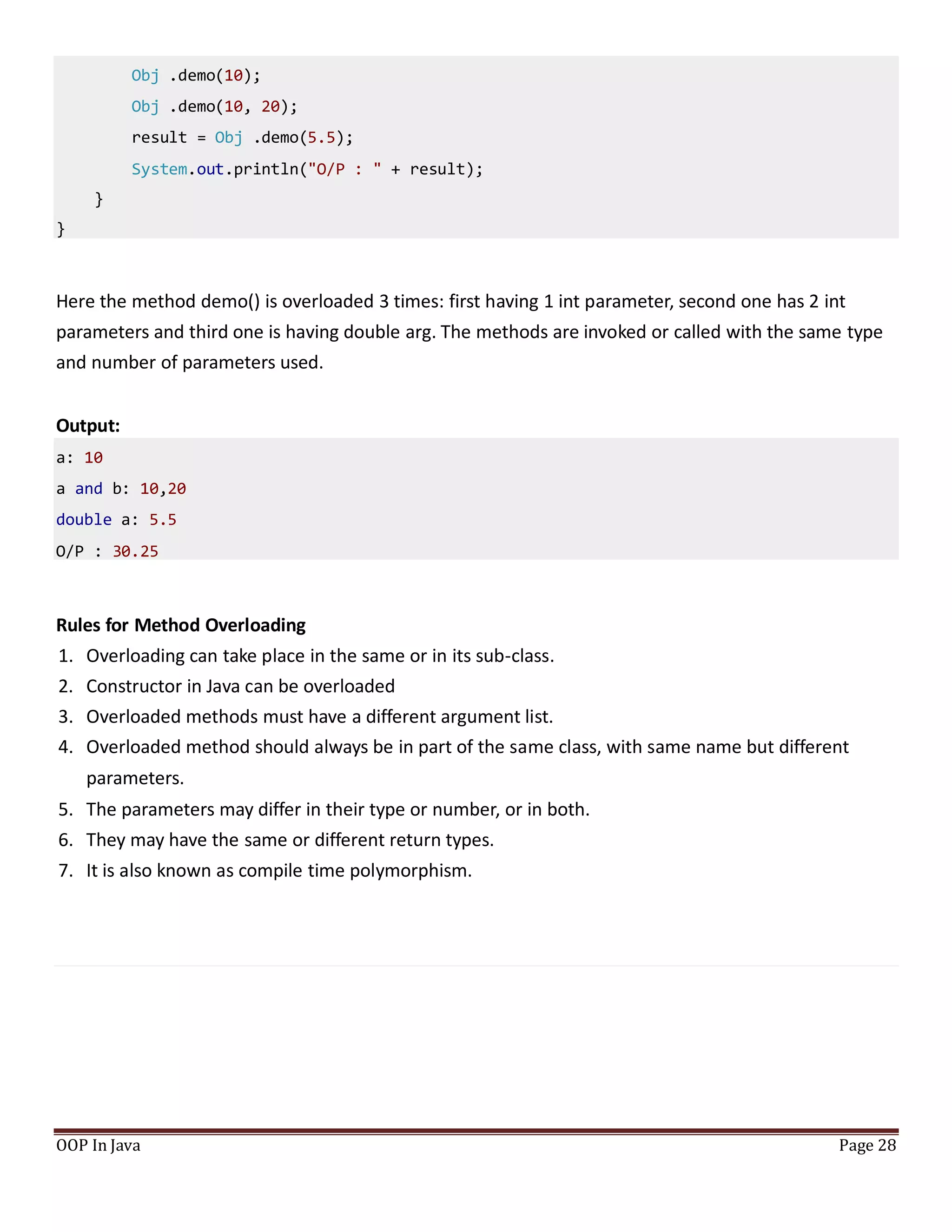 Obj .demo(10);
Obj .demo(10, 20);
result = Obj .demo(5.5);
System.out.println("O/P : " + result);
}
}
Here the method demo() is overloaded 3 times: first having 1 int parameter, second one has 2 int
parameters and third one is having double arg. The methods are invoked or called with the same type
and number of parameters used.
Output:
a: 10
a and b: 10,20
double a: 5.5
O/P : 30.25
Rules for Method Overloading
1. Overloading can take place in the same or in its sub-class.
2. Constructor in Java can be overloaded
3. Overloaded methods must have a different argument list.
4. Overloaded method should always be in part of the same class, with same name but different
parameters.
5. The parameters may differ in their type or number, or in both.
6. They may have the same or different return types.
7. It is also known as compile time polymorphism.
OOP In Java Page 28
 