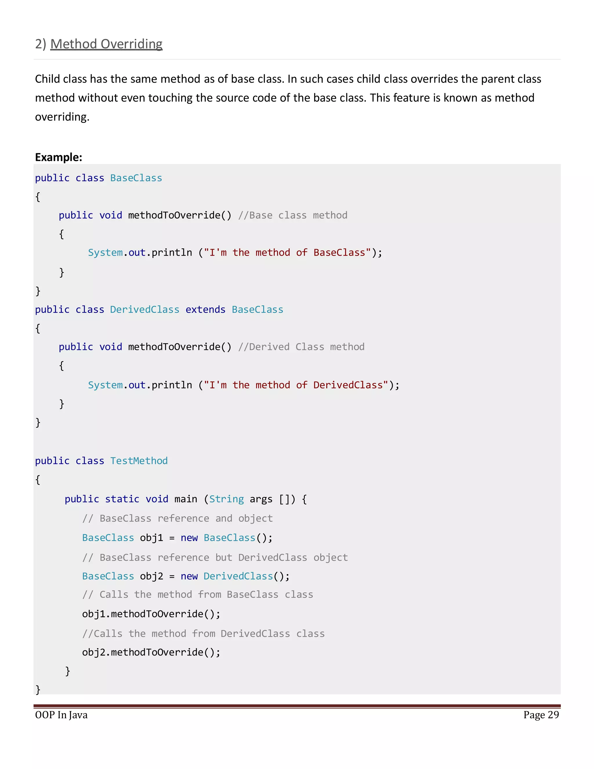 2) Method Overriding
Child class has the same method as of base class. In such cases child class overrides the parent class
method without even touching the source code of the base class. This feature is known as method
overriding.
Example:
public class BaseClass
{
public void methodToOverride() //Base class method
{
System.out.println ("I'm the method of BaseClass");
}
}
public class DerivedClass extends BaseClass
{
public void methodToOverride() //Derived Class method
{
System.out.println ("I'm the method of DerivedClass");
}
}
public class TestMethod
{
public static void main (String args []) {
// BaseClass reference and object
BaseClass obj1 = new BaseClass();
// BaseClass reference but DerivedClass object
BaseClass obj2 = new DerivedClass();
// Calls the method from BaseClass class
obj1.methodToOverride();
//Calls the method from DerivedClass class
obj2.methodToOverride();
}
}
OOP In Java Page 29
 