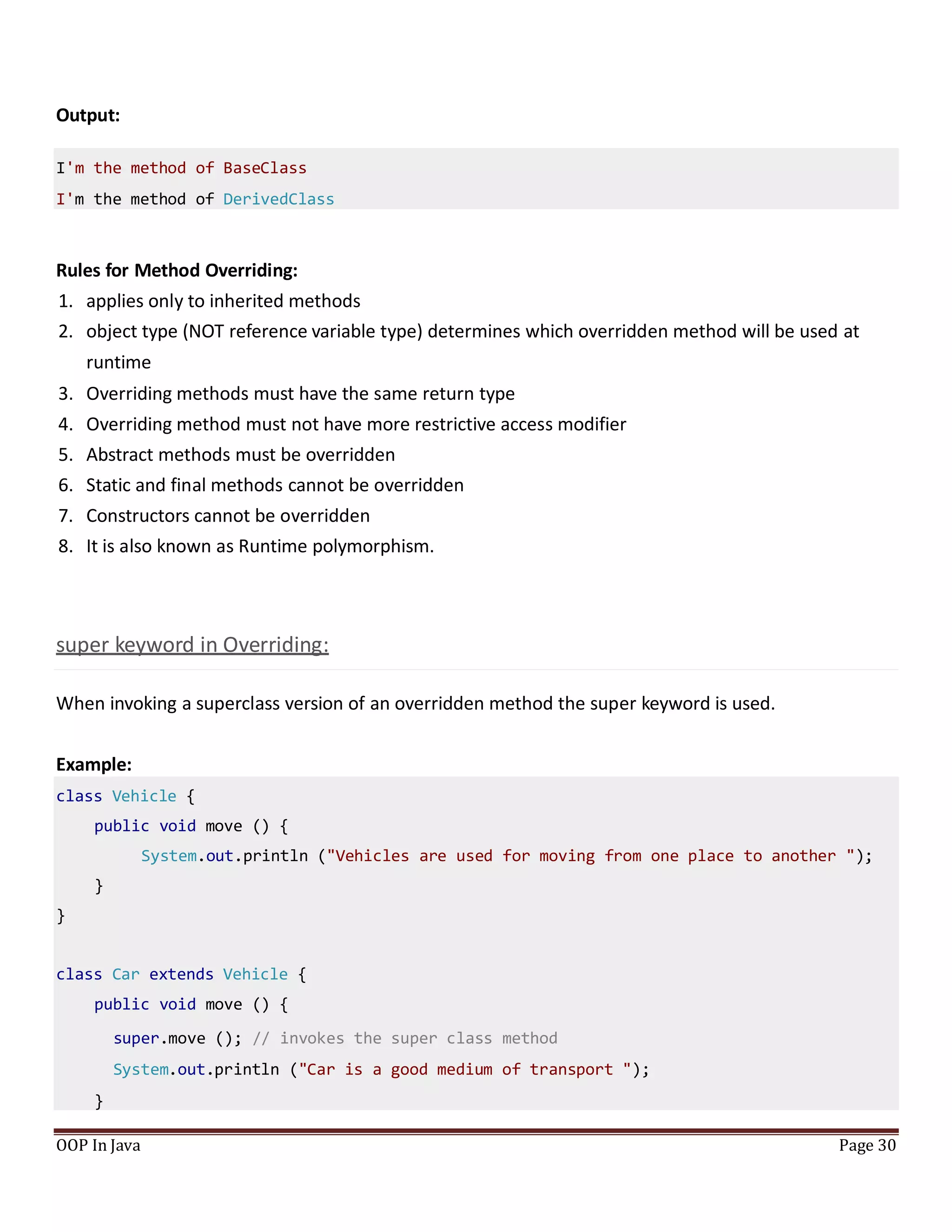 Output:
I'm the method of BaseClass
I'm the method of DerivedClass
Rules for Method Overriding:
1. applies only to inherited methods
2. object type (NOT reference variable type) determines which overridden method will be used at
runtime
3. Overriding methods must have the same return type
4. Overriding method must not have more restrictive access modifier
5. Abstract methods must be overridden
6. Static and final methods cannot be overridden
7. Constructors cannot be overridden
8. It is also known as Runtime polymorphism.
super keyword in Overriding:
When invoking a superclass version of an overridden method the super keyword is used.
Example:
OOP In Java Page 30
class Vehicle {
public void move () {
System.out.println ("Vehicles are used for moving from one place to another ");
}
}
class Car extends Vehicle {
public void move () {
super.move (); // invokes the super class method
System.out.println ("Car is a good medium of transport ");
}
 