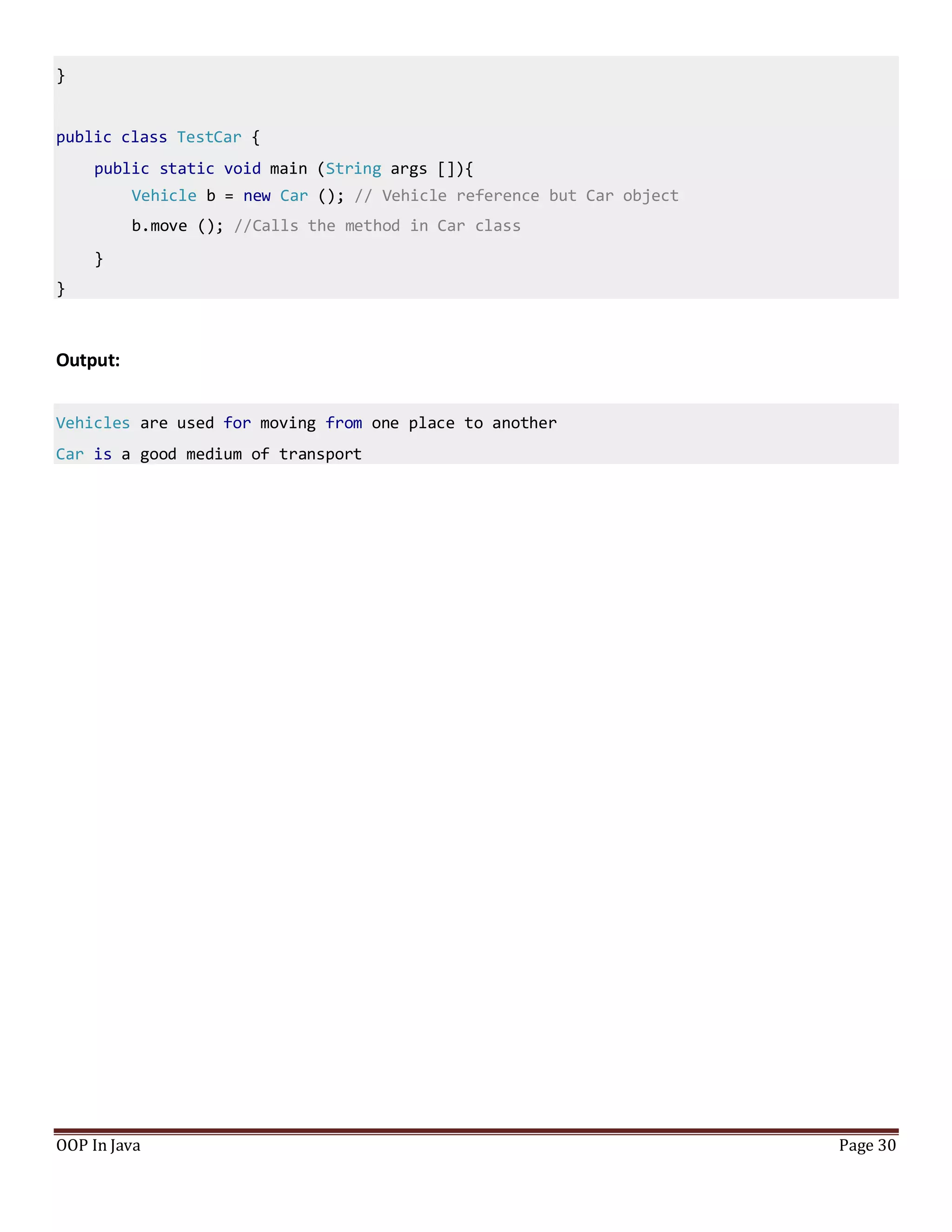 }
public class TestCar {
public static void main (String args []){
Vehicle b = new Car (); // Vehicle reference but Car object
b.move (); //Calls the method in Car class
}
}
OOP In Java Page 30
Output:
Vehicles are used for moving from one place to another
Car is a good medium of transport
 