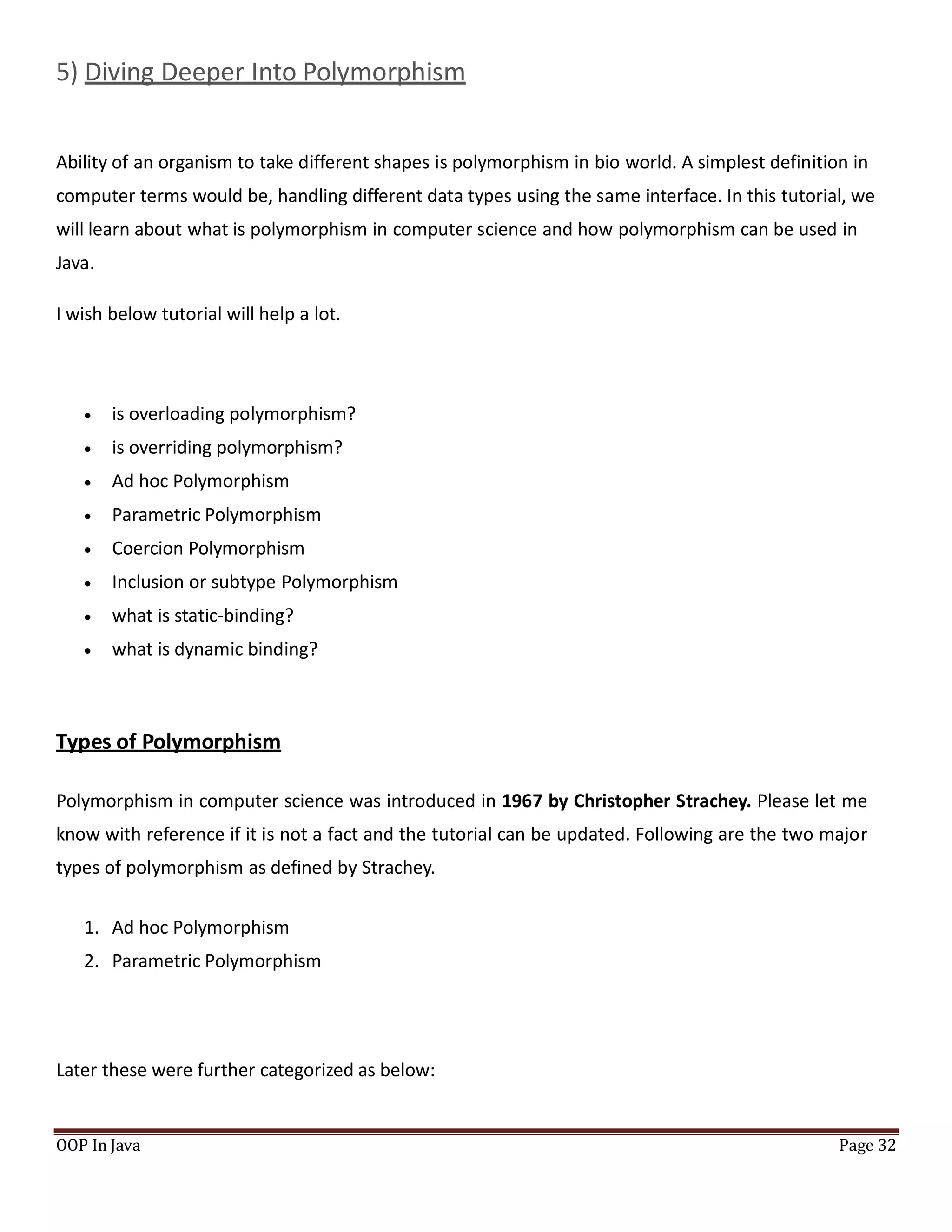 5) Diving Deeper Into Polymorphism
Ability of an organism to take different shapes is polymorphism in bio world. A simplest definition in
computer terms would be, handling different data types using the same interface. In this tutorial, we
will learn about what is polymorphism in computer science and how polymorphism can be used in
Java.
I wish below tutorial will help a lot.
OOP In Java Page 32
 is overloading polymorphism?
 is overriding polymorphism?
 Ad hoc Polymorphism
 Parametric Polymorphism
 Coercion Polymorphism
 Inclusion or subtype Polymorphism
 what is static-binding?
 what is dynamic binding?
Types of Polymorphism
Polymorphism in computer science was introduced in 1967 by Christopher Strachey. Please let me
know with reference if it is not a fact and the tutorial can be updated. Following are the two major
types of polymorphism as defined by Strachey.
1. Ad hoc Polymorphism
2. Parametric Polymorphism
Later these were further categorized as below:
 