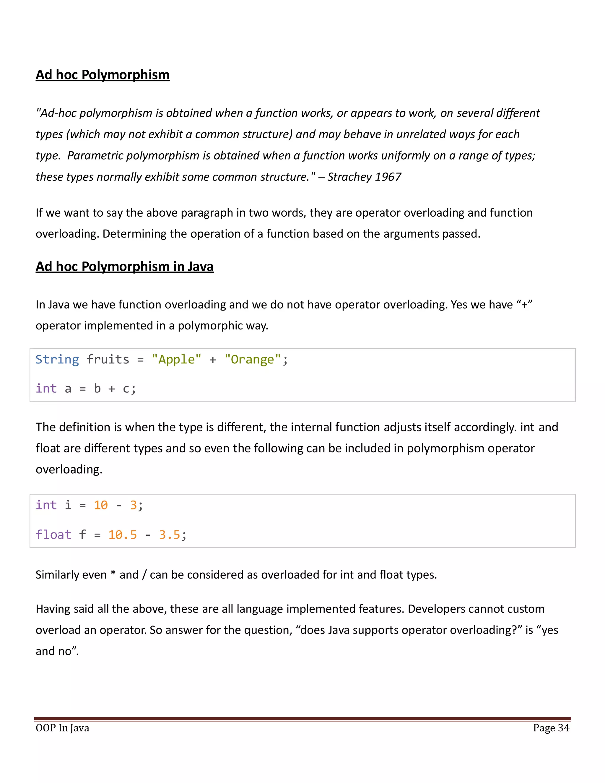 Ad hoc Polymorphism
"Ad-hoc polymorphism is obtained when a function works, or appears to work, on several different
types (which may not exhibit a common structure) and may behave in unrelated ways for each
type. Parametric polymorphism is obtained when a function works uniformly on a range of types;
these types normally exhibit some common structure." – Strachey 1967
If we want to say the above paragraph in two words, they are operator overloading and function
overloading. Determining the operation of a function based on the arguments passed.
Ad hoc Polymorphism in Java
In Java we have function overloading and we do not have operator overloading. Yes we have “+”
operator implemented in a polymorphic way.
String fruits = "Apple" + "Orange";
int a = b + c;
The definition is when the type is different, the internal function adjusts itself accordingly. int and
float are different types and so even the following can be included in polymorphism operator
overloading.
int i = 10 - 3;
float f = 10.5 - 3.5;
Similarly even * and / can be considered as overloaded for int and float types.
Having said all the above, these are all language implemented features. Developers cannot custom
overload an operator. So answer for the question, “does Java supports operator overloading?” is “yes
and no”.
OOP In Java Page 34
 