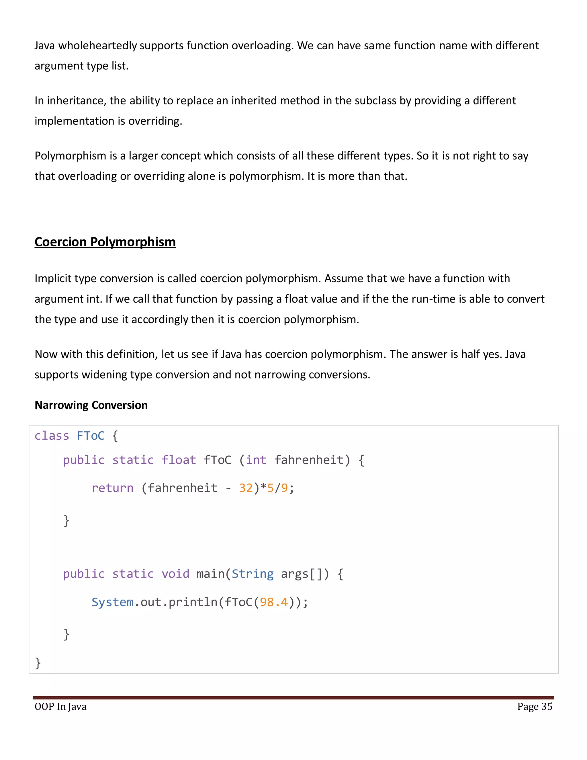 Java wholeheartedly supports function overloading. We can have same function name with different
argument type list.
In inheritance, the ability to replace an inherited method in the subclass by providing a different
implementation is overriding.
Polymorphism is a larger concept which consists of all these different types. So it is not right to say
that overloading or overriding alone is polymorphism. It is more than that.
Coercion Polymorphism
Implicit type conversion is called coercion polymorphism. Assume that we have a function with
argument int. If we call that function by passing a float value and if the the run-time is able to convert
the type and use it accordingly then it is coercion polymorphism.
Now with this definition, let us see if Java has coercion polymorphism. The answer is half yes. Java
supports widening type conversion and not narrowing conversions.
Narrowing Conversion
class FToC {
public static float fToC (int fahrenheit) {
return (fahrenheit - 32)*5/9;
}
public static void main(String args[]) {
System.out.println(fToC(98.4));
}
}
OOP In Java Page 35
 