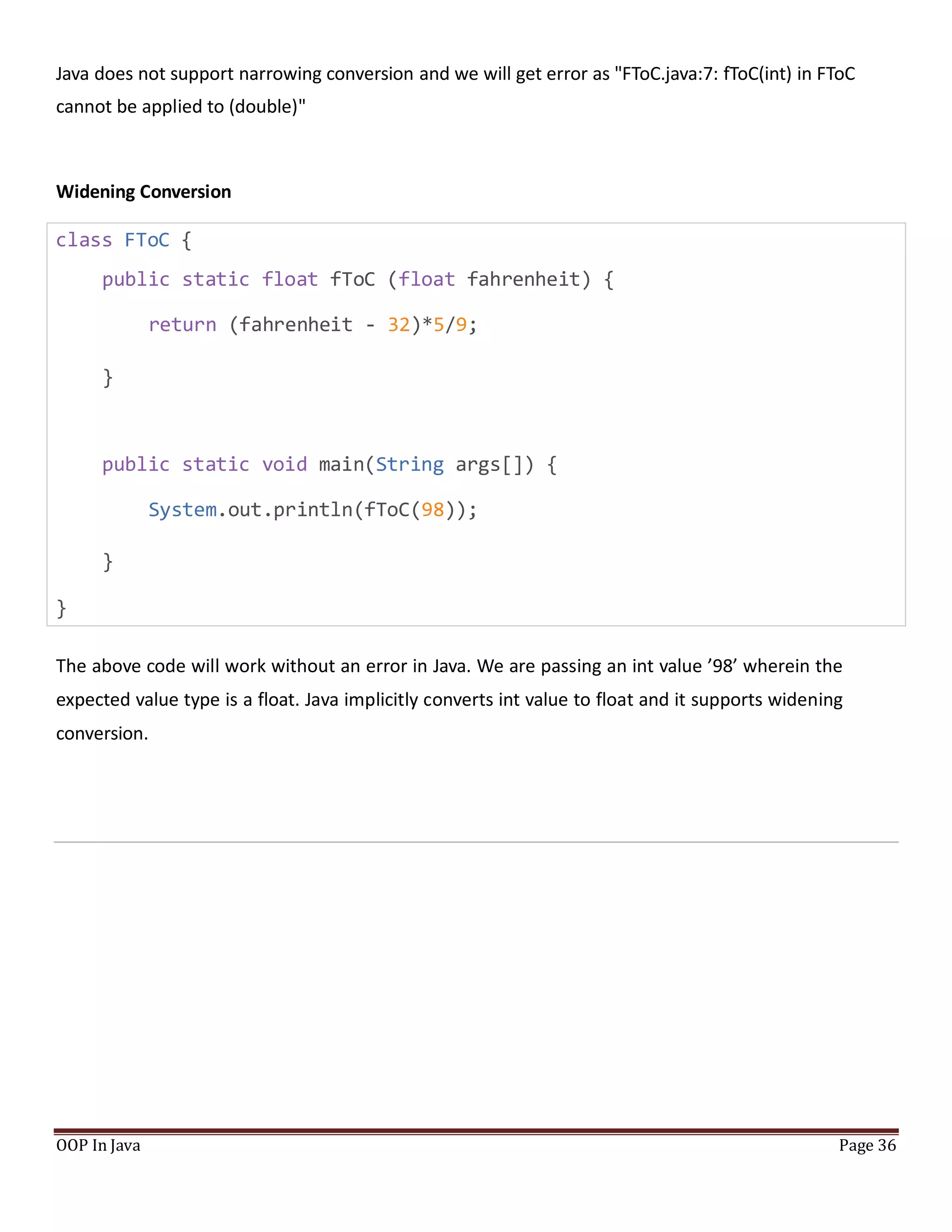 Java does not support narrowing conversion and we will get error as "FToC.java:7: fToC(int) in FToC
cannot be applied to (double)"
Widening Conversion
class FToC {
public static float fToC (float fahrenheit) {
return (fahrenheit - 32)*5/9;
}
public static void main(String args[]) {
System.out.println(fToC(98));
}
}
The above code will work without an error in Java. We are passing an int value ’98’ wherein the
expected value type is a float. Java implicitly converts int value to float and it supports widening
conversion.
OOP In Java Page 36
 