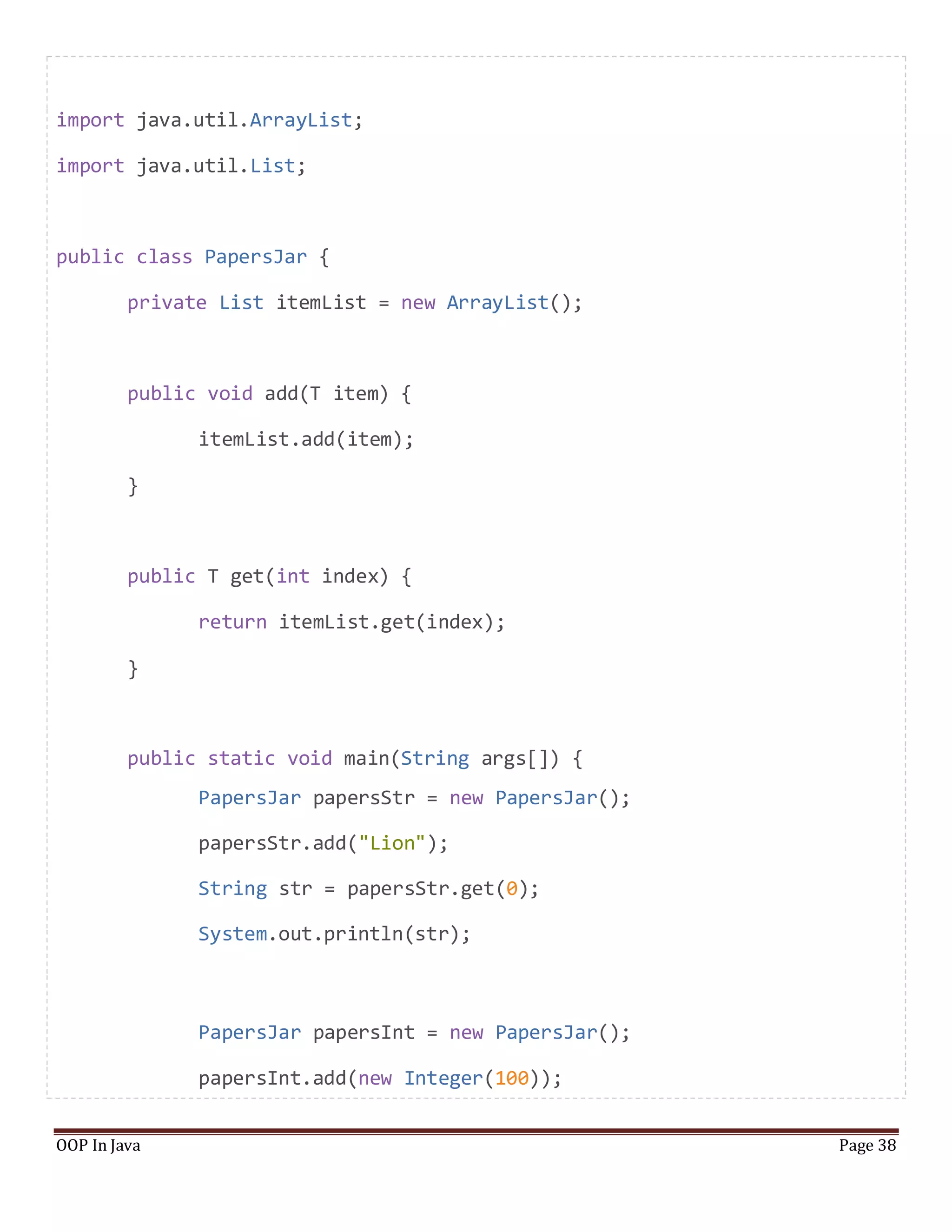 import java.util.ArrayList;
import java.util.List;
public class PapersJar {
private List itemList = new ArrayList();
public void add(T item) {
itemList.add(item);
}
public T get(int index) {
return itemList.get(index);
}
public static void main(String args[]) {
PapersJar papersStr = new PapersJar();
papersStr.add("Lion");
String str = papersStr.get(0);
System.out.println(str);
PapersJar papersInt = new PapersJar();
papersInt.add(new Integer(100));
OOP In Java Page 38
 