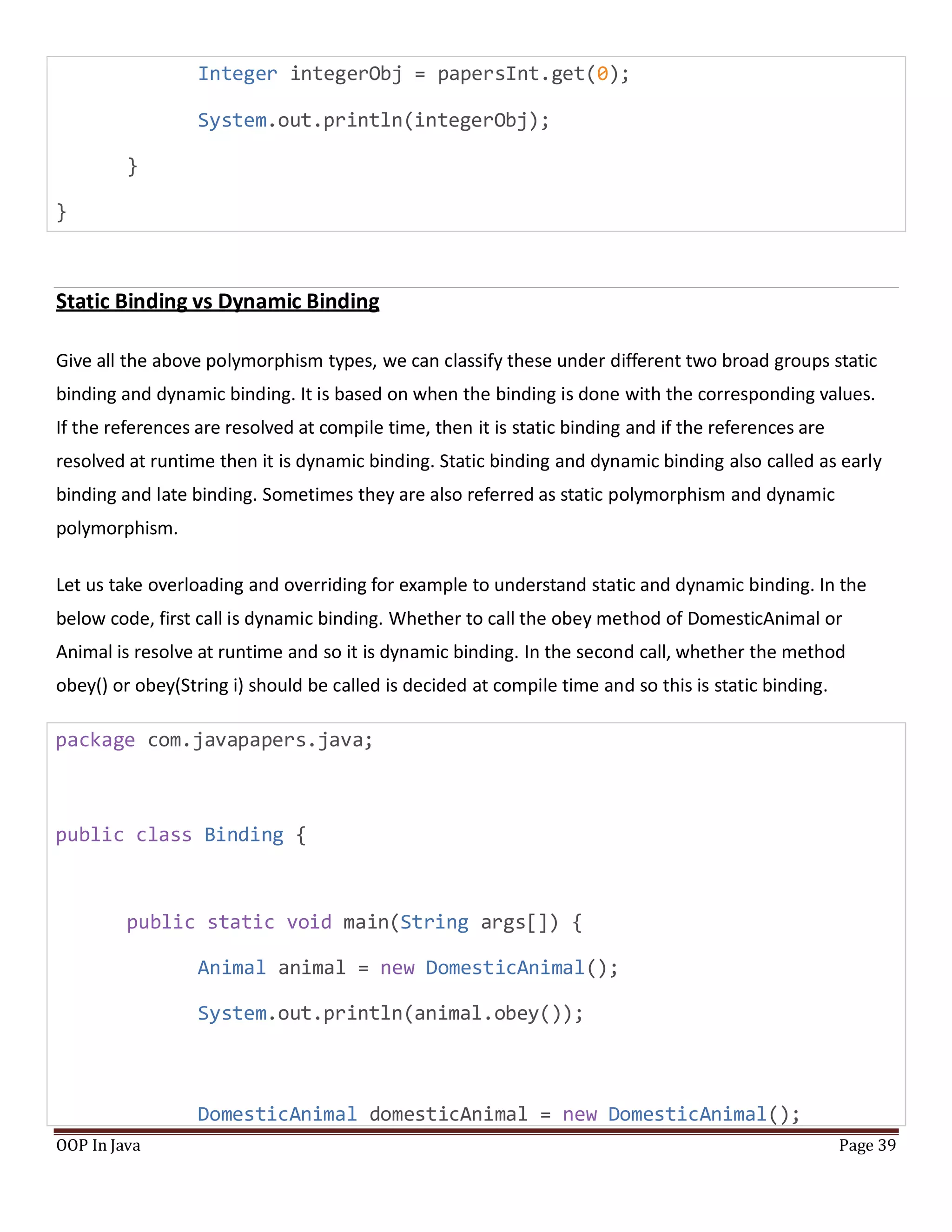 Integer integerObj = papersInt.get(0);
System.out.println(integerObj);
}
}
Static Binding vs Dynamic Binding
Give all the above polymorphism types, we can classify these under different two broad groups static
binding and dynamic binding. It is based on when the binding is done with the corresponding values.
If the references are resolved at compile time, then it is static binding and if the references are
resolved at runtime then it is dynamic binding. Static binding and dynamic binding also called as early
binding and late binding. Sometimes they are also referred as static polymorphism and dynamic
polymorphism.
Let us take overloading and overriding for example to understand static and dynamic binding. In the
below code, first call is dynamic binding. Whether to call the obey method of DomesticAnimal or
Animal is resolve at runtime and so it is dynamic binding. In the second call, whether the method
obey() or obey(String i) should be called is decided at compile time and so this is static binding.
package com.javapapers.java;
public class Binding {
public static void main(String args[]) {
Animal animal = new DomesticAnimal();
System.out.println(animal.obey());
DomesticAnimal domesticAnimal = new DomesticAnimal();
OOP In Java Page 39
 