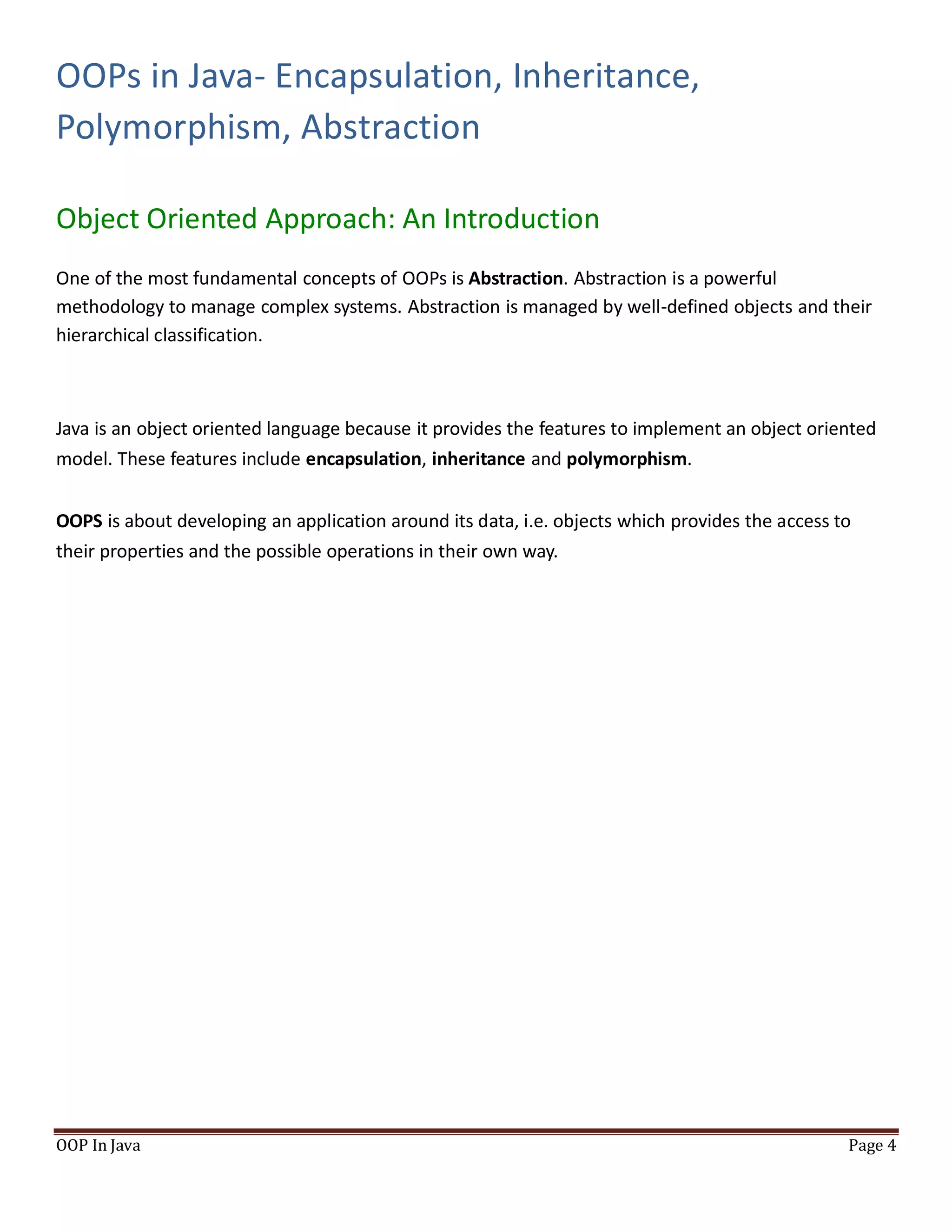OOPs in Java- Encapsulation, Inheritance,
Polymorphism, Abstraction
Object Oriented Approach: An Introduction
OOP In Java Page 4
One of the most fundamental concepts of OOPs is Abstraction. Abstraction is a powerful
methodology to manage complex systems. Abstraction is managed by well-defined objects and their
hierarchical classification.
Java is an object oriented language because it provides the features to implement an object oriented
model. These features include encapsulation, inheritance and polymorphism.
OOPS is about developing an application around its data, i.e. objects which provides the access to
their properties and the possible operations in their own way.
 