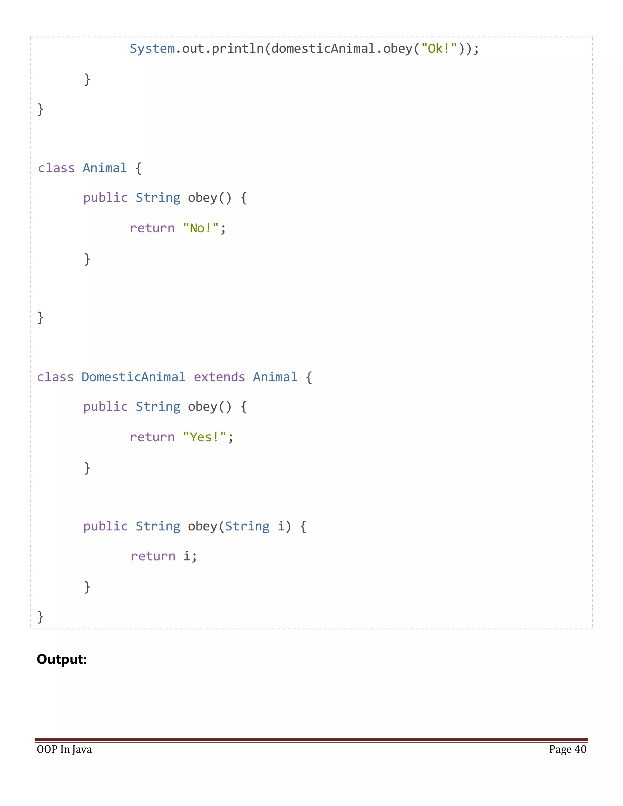 System.out.println(domesticAnimal.obey("Ok!"));
}
}
class Animal {
public String obey() {
return "No!";
}
}
class DomesticAnimal extends Animal {
public String obey() {
return "Yes!";
}
public String obey(String i) {
return i;
}
}
Output:
OOP In Java Page 40
 