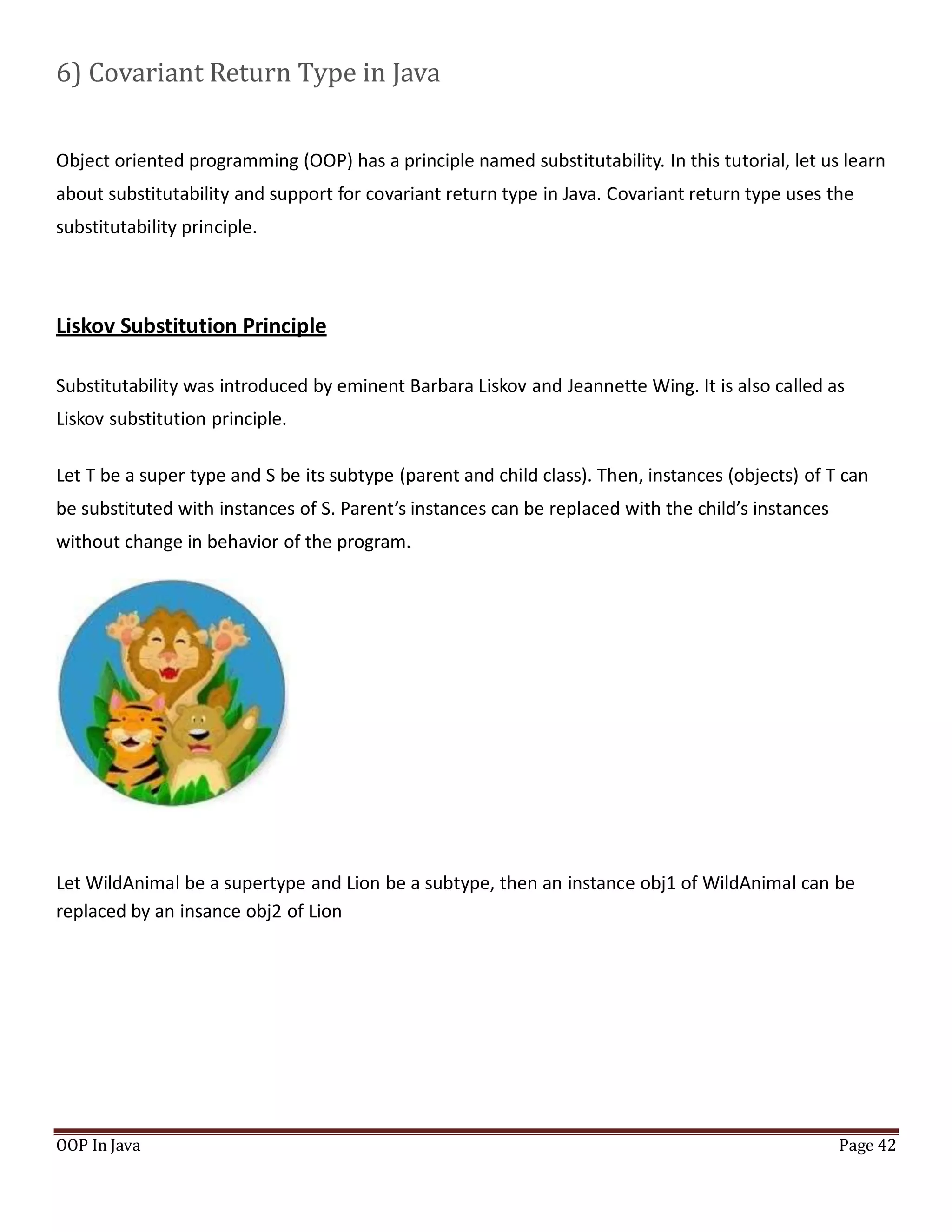6) Covariant Return Type in Java
Object oriented programming (OOP) has a principle named substitutability. In this tutorial, let us learn
about substitutability and support for covariant return type in Java. Covariant return type uses the
substitutability principle.
Liskov Substitution Principle
Substitutability was introduced by eminent Barbara Liskov and Jeannette Wing. It is also called as
Liskov substitution principle.
Let T be a super type and S be its subtype (parent and child class). Then, instances (objects) of T can
be substituted with instances of S. Parent’s instances can be replaced with the child’s instances
without change in behavior of the program.
Let WildAnimal be a supertype and Lion be a subtype, then an instance obj1 of WildAnimal can be
replaced by an insance obj2 of Lion
OOP In Java Page 42
 