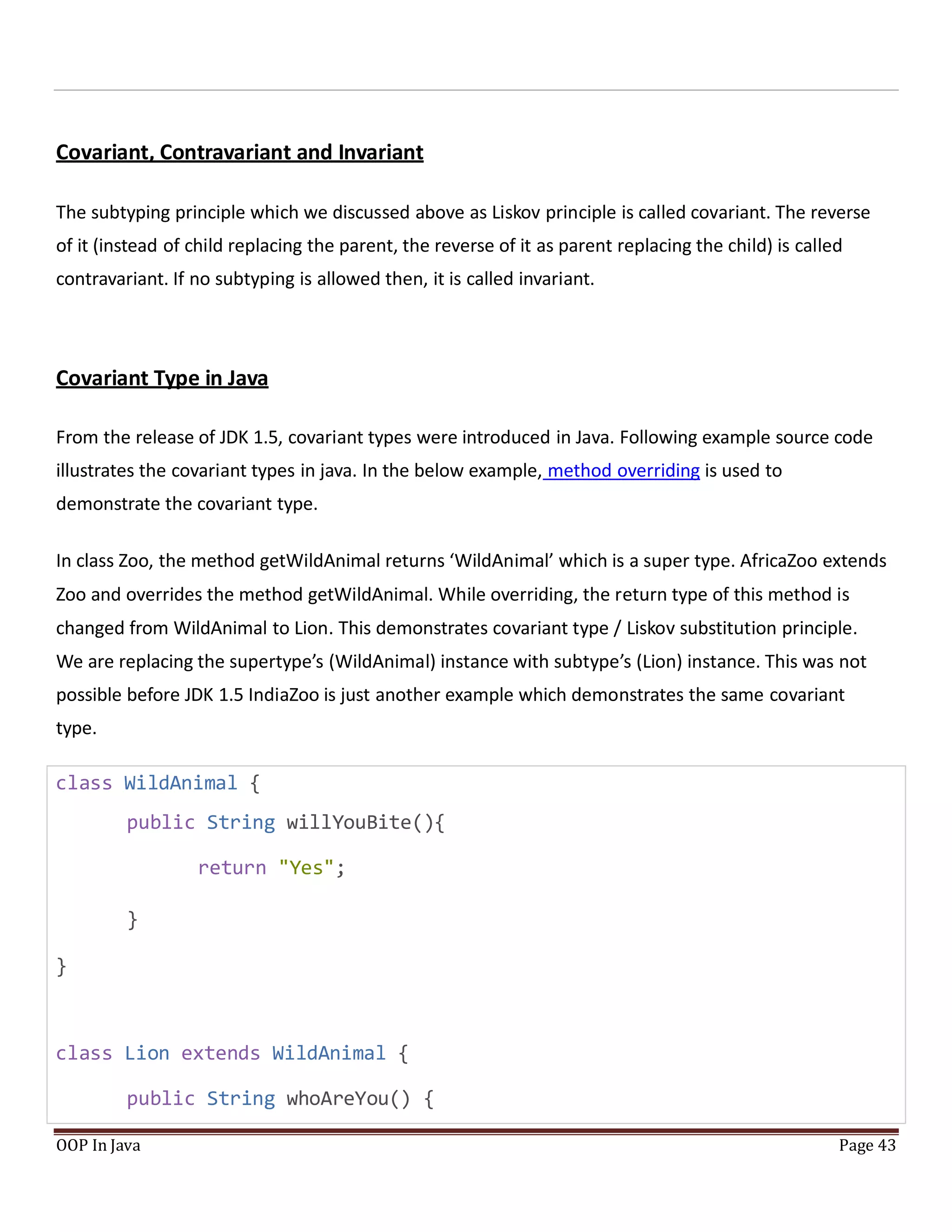 Covariant, Contravariant and Invariant
The subtyping principle which we discussed above as Liskov principle is called covariant. The reverse
of it (instead of child replacing the parent, the reverse of it as parent replacing the child) is called
contravariant. If no subtyping is allowed then, it is called invariant.
Covariant Type in Java
From the release of JDK 1.5, covariant types were introduced in Java. Following example source code
illustrates the covariant types in java. In the below example, method overriding is used to
demonstrate the covariant type.
In class Zoo, the method getWildAnimal returns ‘WildAnimal’ which is a super type. AfricaZoo extends
Zoo and overrides the method getWildAnimal. While overriding, the return type of this method is
changed from WildAnimal to Lion. This demonstrates covariant type / Liskov substitution principle.
We are replacing the supertype’s (WildAnimal) instance with subtype’s (Lion) instance. This was not
possible before JDK 1.5 IndiaZoo is just another example which demonstrates the same covariant
type.
class WildAnimal {
public String willYouBite(){
return "Yes";
}
}
class Lion extends WildAnimal {
public String whoAreYou() {
OOP In Java Page 43
 