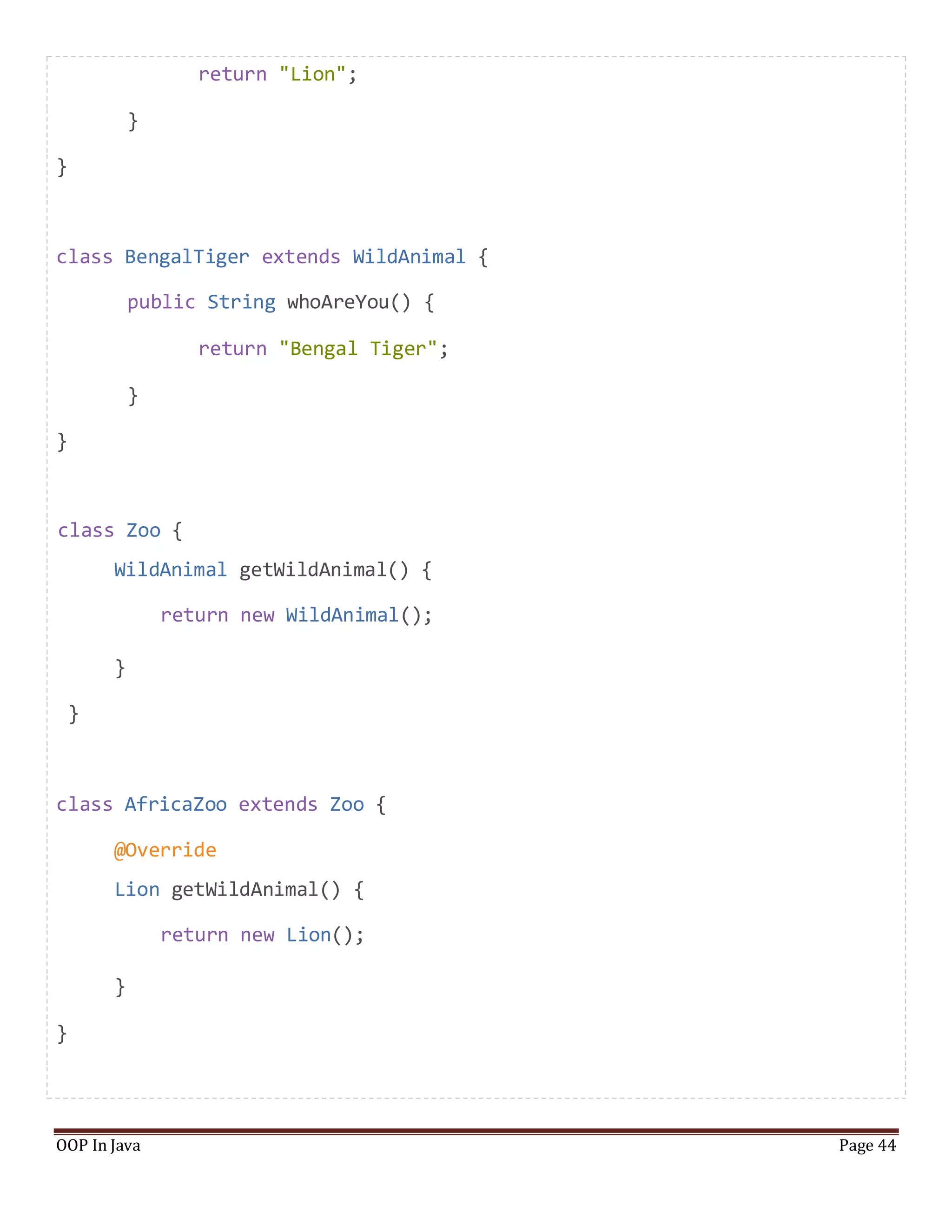 return "Lion";
}
}
class BengalTiger extends WildAnimal {
public String whoAreYou() {
return "Bengal Tiger";
}
}
class Zoo {
WildAnimal getWildAnimal() {
return new WildAnimal();
}
}
class AfricaZoo extends Zoo {
@Override
Lion getWildAnimal() {
return new Lion();
}
}
OOP In Java Page 44
 