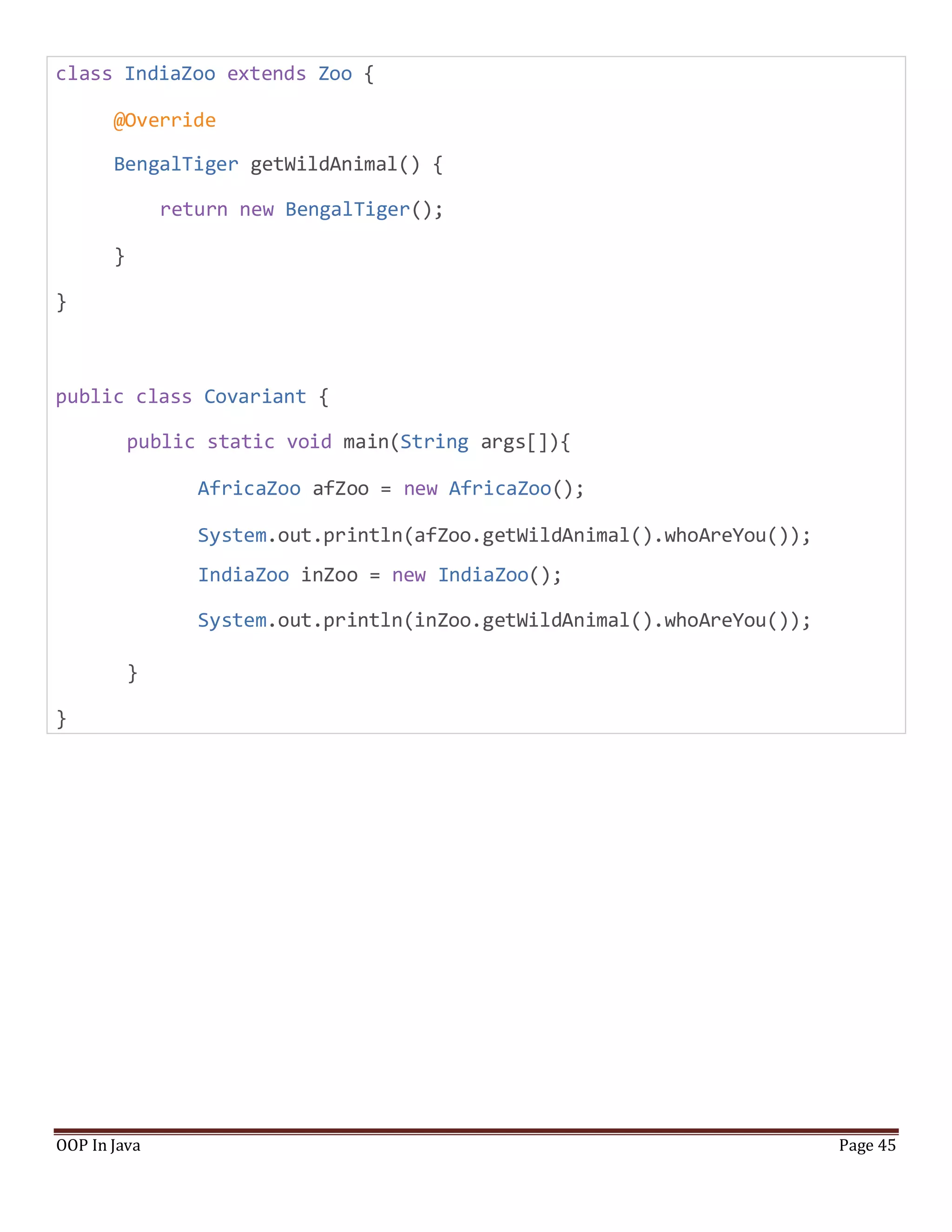 class IndiaZoo extends Zoo {
@Override
BengalTiger getWildAnimal() {
return new BengalTiger();
}
}
public class Covariant {
public static void main(String args[]){
AfricaZoo afZoo = new AfricaZoo();
System.out.println(afZoo.getWildAnimal().whoAreYou());
IndiaZoo inZoo = new IndiaZoo();
System.out.println(inZoo.getWildAnimal().whoAreYou());
}
}
OOP In Java Page 45
 