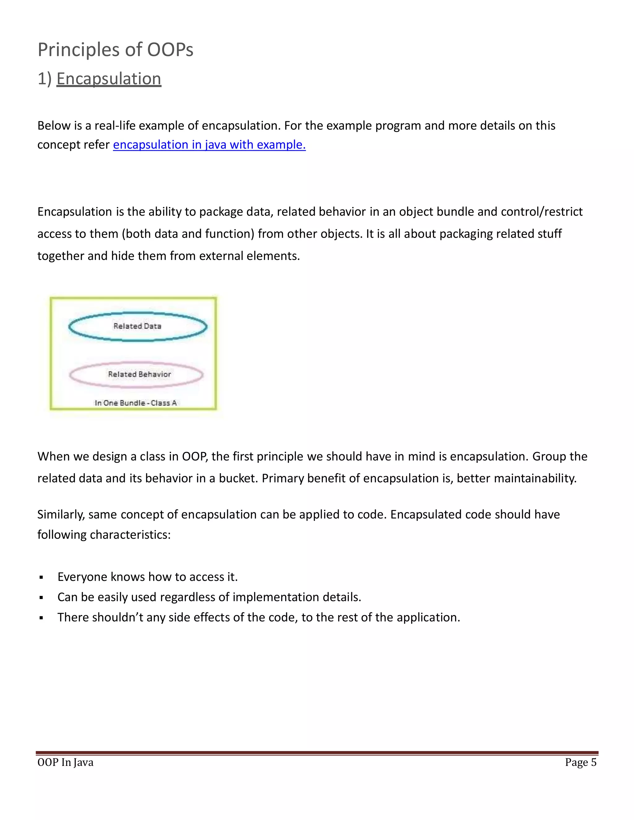 Principles of OOPs
1) Encapsulation
Below is a real-life example of encapsulation. For the example program and more details on this
concept refer encapsulation in java with example.
Encapsulation is the ability to package data, related behavior in an object bundle and control/restrict
access to them (both data and function) from other objects. It is all about packaging related stuff
together and hide them from external elements.
When we design a class in OOP, the first principle we should have in mind is encapsulation. Group the
related data and its behavior in a bucket. Primary benefit of encapsulation is, better maintainability.
Similarly, same concept of encapsulation can be applied to code. Encapsulated code should have
following characteristics:
 Everyone knows how to access it.
 Can be easily used regardless of implementation details.
 There shouldn’t any side effects of the code, to the rest of the application.
OOP In Java Page 5
 