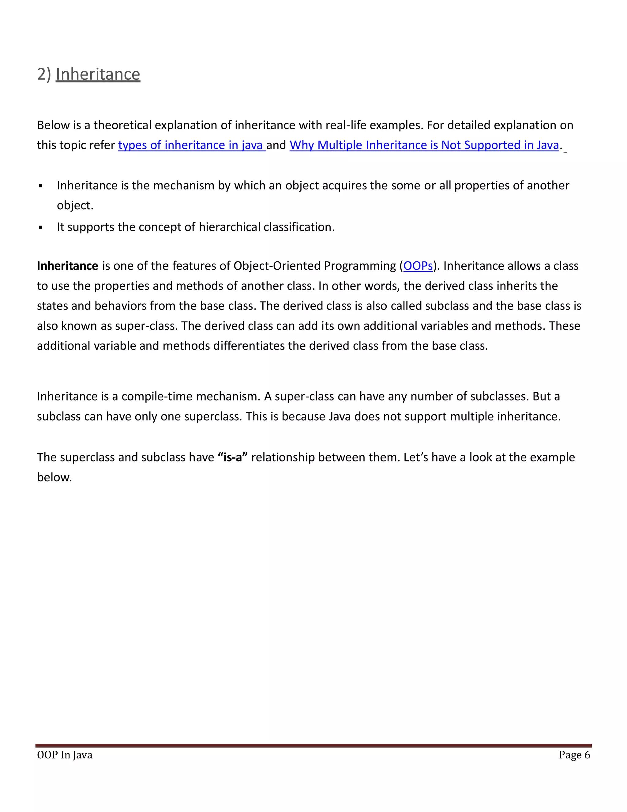 2) Inheritance
Below is a theoretical explanation of inheritance with real-life examples. For detailed explanation on
this topic refer types of inheritance in java and Why Multiple Inheritance is Not Supported in Java.
 Inheritance is the mechanism by which an object acquires the some or all properties of another
object.
 It supports the concept of hierarchical classification.
Inheritance is one of the features of Object-Oriented Programming (OOPs). Inheritance allows a class
to use the properties and methods of another class. In other words, the derived class inherits the
states and behaviors from the base class. The derived class is also called subclass and the base class is
also known as super-class. The derived class can add its own additional variables and methods. These
additional variable and methods differentiates the derived class from the base class.
Inheritance is a compile-time mechanism. A super-class can have any number of subclasses. But a
subclass can have only one superclass. This is because Java does not support multiple inheritance.
The superclass and subclass have “is-a” relationship between them. Let’s have a look at the example
below.
OOP In Java Page 6
 