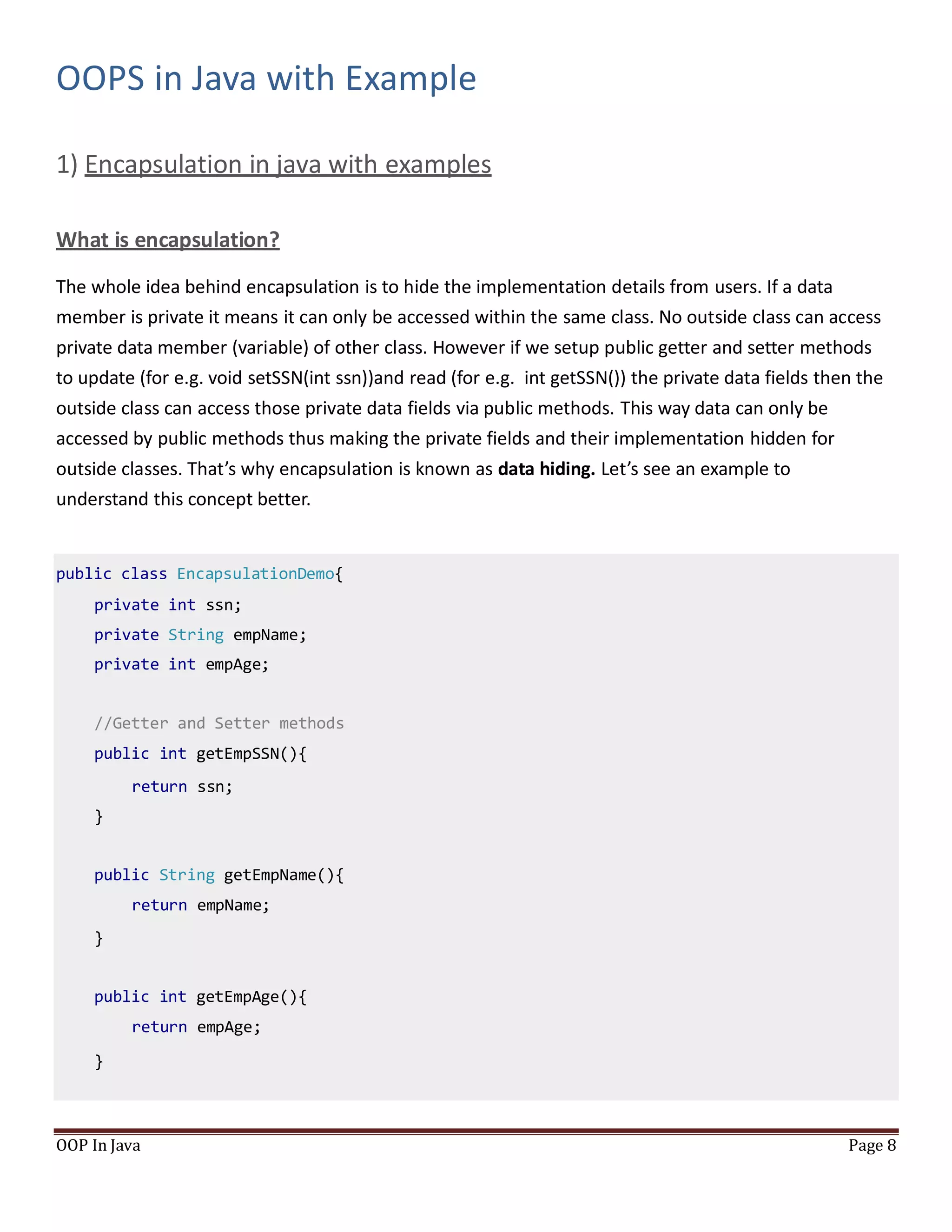 OOPS in Java with Example
1) Encapsulation in java with examples
What is encapsulation?
OOP In Java Page 8
The whole idea behind encapsulation is to hide the implementation details from users. If a data
member is private it means it can only be accessed within the same class. No outside class can access
private data member (variable) of other class. However if we setup public getter and setter methods
to update (for e.g. void setSSN(int ssn))and read (for e.g. int getSSN()) the private data fields then the
outside class can access those private data fields via public methods. This way data can only be
accessed by public methods thus making the private fields and their implementation hidden for
outside classes. That’s why encapsulation is known as data hiding. Let’s see an example to
understand this concept better.
public class EncapsulationDemo{
private int ssn;
private String empName;
private int empAge;
//Getter and Setter methods
public int getEmpSSN(){
return ssn;
}
public String getEmpName(){
return empName;
}
public int getEmpAge(){
return empAge;
}
 
