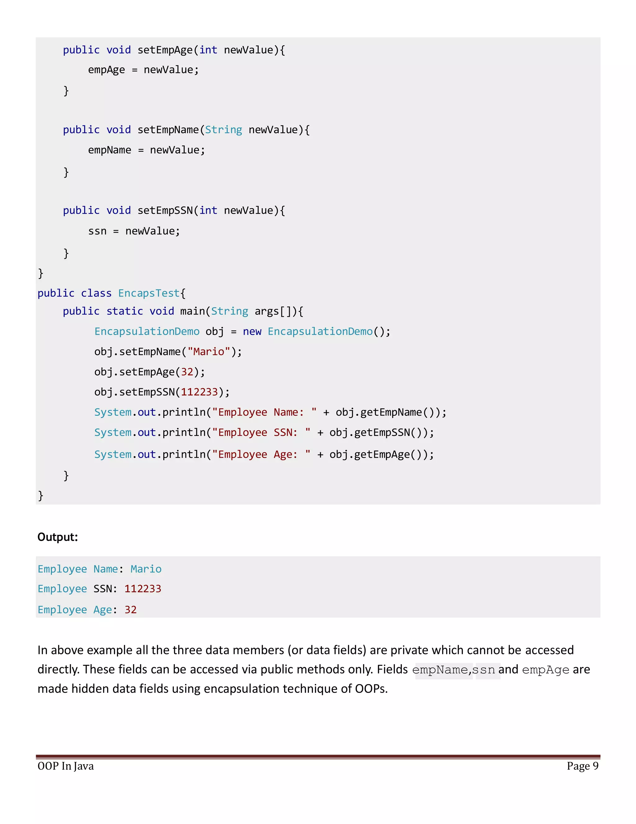 public void setEmpAge(int newValue){
empAge = newValue;
}
public void setEmpName(String newValue){
empName = newValue;
}
public void setEmpSSN(int newValue){
ssn = newValue;
}
}
public class EncapsTest{
public static void main(String args[]){
EncapsulationDemo obj = new EncapsulationDemo();
obj.setEmpName("Mario");
obj.setEmpAge(32);
obj.setEmpSSN(112233);
System.out.println("Employee Name: " + obj.getEmpName());
System.out.println("Employee SSN: " + obj.getEmpSSN());
System.out.println("Employee Age: " + obj.getEmpAge());
}
}
Output:
Employee Name: Mario
Employee SSN: 112233
Employee Age: 32
In above example all the three data members (or data fields) are private which cannot be accessed
directly. These fields can be accessed via public methods only. Fields empName,ssn and empAge are
made hidden data fields using encapsulation technique of OOPs.
OOP In Java Page 9
 