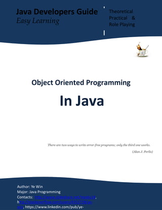OOP In Java Page 1
Object Oriented Programming
In Java
There are two ways to write error-free programs; only the third one works.
(Alan J. Perlis)
Author: Ye Win
Major: Java Programming
Contacts: http://www.slideshare.net/mysky14,
http://stackoverflow.com/users/4352728/ye-
win, https://www.linkedin.com/pub/ye-
Java Developers Guide Theoretical
Practical &
Role Playing
Easy Learning
 