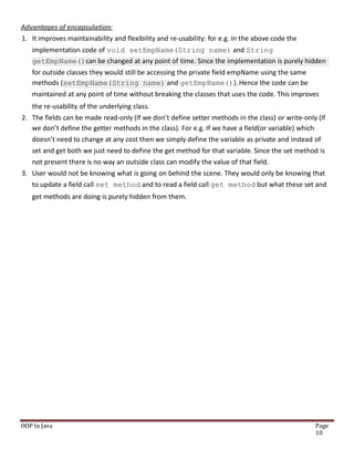 Advantages of encapsulation:
1. It improves maintainability and flexibility and re-usability: for e.g. In the above code the
implementation code of void setEmpName(String name) and String
getEmpName()can be changed at any point of time. Since the implementation is purely hidden
for outside classes they would still be accessing the private field empName using the same
methods (setEmpName(String name) and getEmpName()). Hence the code can be
maintained at any point of time without breaking the classes that uses the code. This improves
the re-usability of the underlying class.
2. The fields can be made read-only (If we don’t define setter methods in the class) or write-only (If
we don’t define the getter methods in the class). For e.g. If we have a field(or variable) which
doesn’t need to change at any cost then we simply define the variable as private and instead of
set and get both we just need to define the get method for that variable. Since the set method is
not present there is no way an outside class can modify the value of that field.
3. User would not be knowing what is going on behind the scene. They would only be knowing that
to update a field call set method and to read a field call get method but what these set and
get methods are doing is purely hidden from them.
OOP In Java Page
10
 