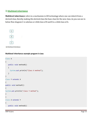 3) Multilevel Inheritance
Multilevel inheritance refers to a mechanism in OO technology where one can inherit from a
derived class, thereby making this derived class the base class for the new class. As you can see in
below flow diagram C is subclass or child class of B and B is a child class of A.
Multilevel Inheritance example program in Java
Class X
{
public void methodX()
{
System.out.println("Class X method");
}
}
Class Y extends X
{
public void methodY()
{
System.out.println("class Y method");
}
}
Class Z extends Y
{
public void methodZ()
OOP In Java Page 14
 