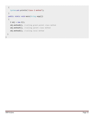 {
System.out.println("class Z method");
}
public static void main(String args[])
{
Z obj = new Z();
obj.methodX(); //calling grand parent class method
obj.methodY(); //calling parent class method
obj.methodZ(); //calling local method
}
}
OOP In Java Page 15
 