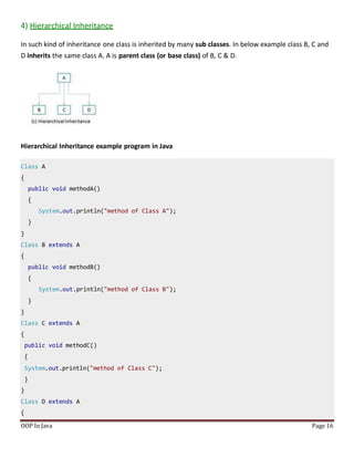 4) Hierarchical Inheritance
In such kind of inheritance one class is inherited by many sub classes. In below example class B, C and
D inherits the same class A. A is parent class (or base class) of B, C & D.
Hierarchical Inheritance example program in Java
Class A
{
public void methodA()
{
System.out.println("method of Class A");
}
}
Class B extends A
{
public void methodB()
{
System.out.println("method of Class B");
}
}
Class C extends A
{
public void methodC()
{
System.out.println("method of Class C");
}
}
Class D extends A
{
OOP In Java Page 16
 