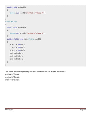 public void methodD()
{
System.out.println("method of Class D");
}
}
Class MyClass
{
public void methodB()
{
System.out.println("method of Class B");
}
public static void main(String args[])
{
B obj1 = new B();
C obj2 = new C();
D obj3 = new D();
obj1.methodA();
obj2.methodA();
obj3.methodA();
}
}
OOP In Java Page 17
The above would run perfectly fine with no errors and the output would be –
method of Class A
method of Class A
method of Class A
 