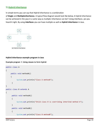 5) Hybrid Inheritance
In simple terms you can say that Hybrid inheritance is a combination
of Single and Multipleinheritance. A typical flow diagram would look like below. A hybrid inheritance
can be achieved in the java in a same way as multiple inheritance can be!! Using interfaces. yes you
heard it right. By using interfaces you can have multiple as well as hybrid inheritance in Java.
Hybird Inheritance example program in Java
Example program 1: Using classes to form hybrid
public class A
{
public void methodA()
{
System.out.println("Class A methodA");
}
}
public class B extends A
{
public void methodA()
{
System.out.println("Child class B is overriding inherited method A");
}
public void methodB()
{
System.out.println("Class B methodB");
OOP In Java Page 18
 