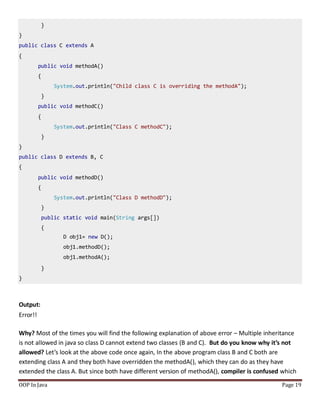 }
}
public class C extends A
{
public void methodA()
{
System.out.println("Child class C is overriding the methodA");
}
public void methodC()
{
System.out.println("Class C methodC");
}
}
public class D extends B, C
{
public void methodD()
{
System.out.println("Class D methodD");
}
public static void main(String args[])
{
D obj1= new D();
obj1.methodD();
obj1.methodA();
}
}
OOP In Java Page 19
Output:
Error!!
Why? Most of the times you will find the following explanation of above error – Multiple inheritance
is not allowed in java so class D cannot extend two classes (B and C). But do you know why it’s not
allowed? Let’s look at the above code once again, In the above program class B and C both are
extending class A and they both have overridden the methodA(), which they can do as they have
extended the class A. But since both have different version of methodA(), compiler is confused which
 