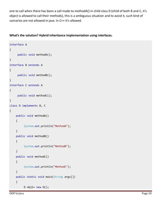 one to call when there has been a call made to methodA() in child class D (child of both B and C, it’s
object is allowed to call their methods), this is a ambiguous situation and to avoid it, such kind of
scenarios are not allowed in java. In C++ it’s allowed.
What’s the solution? Hybrid inheritance implementation using interfaces.
interface A
{
public void methodA();
}
interface B extends A
{
public void methodB();
}
interface C extends A
{
public void methodC();
}
class D implements B, C
{
public void methodA()
{
System.out.println("MethodA");
}
public void methodB()
{
System.out.println("MethodB");
}
public void methodC()
{
System.out.println("MethodC");
}
public static void main(String args[])
{
D obj1= new D();
OOP In Java Page 20
 