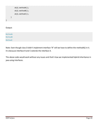 obj1.methodA();
obj1.methodB();
obj1.methodC();
}
}
OOP In Java Page 20
Output:
MethodA
MethodB
MethodC
Note: Even though class D didn’t implement interface “A” still we have to define the methodA() in it.
It is because interface B and C extends the interface A.
The above code would work without any issues and that’s how we implemented hybrid inheritance in
java using interfaces.
 