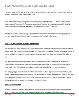 3) Why Multiple Inheritance is Not Supported in Java
In a white paper titled “Java: an Overview” by James Gosling in February 1995 gives an idea on why
multiple inheritance is not supported in Java.
OOP In Java Page 22
“JAVA omits many rarely used, poorly understood, confusing features of C++ that in our experience
bring more grief than beneﬁt. This primarily consists of operator overloading (although it does have
method overloading), multiple inheritance, and extensive automatic coercions.”
Who better than Dr. James Gosling is qualified to make a comment on this? This paragraph gives us
an overview and he touches this topic of not supporting multiple-inheritance.
Java does not support multiple inheritance
First let’s nail this point. This itself is a point of discussion, whether java supports multiple inheritance
or not. Some say, it supports using interface. No. There is no support for multiple inheritance in java. If
you do not believe my words, read the above paragraph again and those are words of the father of
Java.
This story of supporting multiple inheritance using interface is what we developers cooked up.
Interface gives flexibility than concrete classes and we have option to implement multiple interface
using single class. This is by agreement we are adhering to two blueprints to create a class.
This is trying to get closer to multiple inheritance. What we do is implement multiple interface, here
we are not extending (inheriting) anything. The implementing class is the one that is going to add the
properties and behavior. It is not getting the implementation free from the parent classes. I would
simply say, there is no support for multiple inheritance in java.
Multiple Inheritance
Multiple inheritance is where we inherit the properties and behavior of multiple classes to a single
class. C++, Common Lisp, are some popular languages that support multiple inheritance.
 