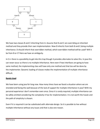 We have two classes B and C inheriting from A. Assume that B and C are overriding an inherited
method and they provide their own implementation. Now D inherits from both B and C doing multiple
inheritance. D should inherit that overridden method, which overridden method will be used? Will it
be from B or C? Here we have an ambiguity.
In C++ there is a possibility to get into this trap though it provides alternates to solve this. In java this
can never occur as there is no multiple inheritance. Here even if two interfaces are going to have
same method, the implementing class will have only one method and that too will be done by
the implementer. Dynamic loading of classes makes the implementation of multiple inheritance
difficult.
Rarely Used
We have been using java for long now. How many times have we faced a situation where we are
stranded and facing the wall because of the lack of support for multiple inheritance in java? With my
personal experience I don’t remember even once. Since it is rarely required, multiple inheritance can
be safely omitted considering the complexity it has for implementation. It is not worth the hassle and
the path of simplicity is chosen.
Even if it is required it can be substituted with alternate design. So it is possible to live without
multiple inheritance without any issues and that is also one reason.
OOP In Java Page 24
 