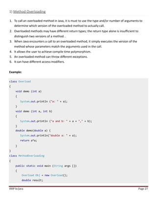 1) Method Overloading
1. To call an overloaded method in Java, it is must to use the type and/or number of arguments to
determine which version of the overloaded method to actually call.
2. Overloaded methods may have different return types; the return type alone is insufficient to
distinguish two versions of a method. .
3. When Java encounters a call to an overloaded method, it simply executes the version of the
method whose parameters match the arguments used in the call.
4. It allows the user to achieve compile time polymorphism.
5. An overloaded method can throw different exceptions.
6. It can have different access modifiers.
Example:
OOP In Java Page 27
class Overload
{
void demo (int a)
{
System.out.println ("a: " + a);
}
void demo (int a, int b)
{
System.out.println ("a and b: " + a + "," + b);
}
double demo(double a) {
System.out.println("double a: " + a);
return a*a;
}
}
class MethodOverloading
{
public static void main (String args [])
{
Overload Obj = new Overload();
double result;
 