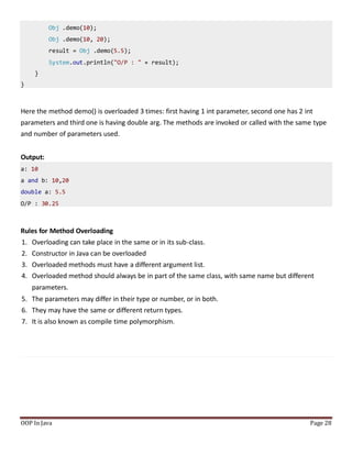 Obj .demo(10);
Obj .demo(10, 20);
result = Obj .demo(5.5);
System.out.println("O/P : " + result);
}
}
Here the method demo() is overloaded 3 times: first having 1 int parameter, second one has 2 int
parameters and third one is having double arg. The methods are invoked or called with the same type
and number of parameters used.
Output:
a: 10
a and b: 10,20
double a: 5.5
O/P : 30.25
Rules for Method Overloading
1. Overloading can take place in the same or in its sub-class.
2. Constructor in Java can be overloaded
3. Overloaded methods must have a different argument list.
4. Overloaded method should always be in part of the same class, with same name but different
parameters.
5. The parameters may differ in their type or number, or in both.
6. They may have the same or different return types.
7. It is also known as compile time polymorphism.
OOP In Java Page 28
 