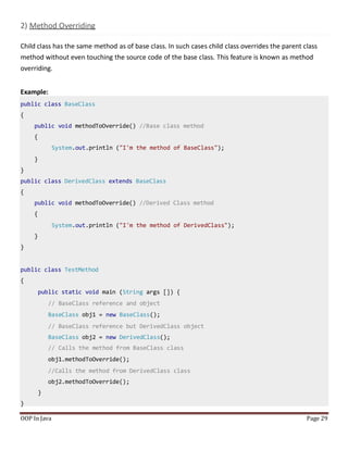 2) Method Overriding
Child class has the same method as of base class. In such cases child class overrides the parent class
method without even touching the source code of the base class. This feature is known as method
overriding.
Example:
public class BaseClass
{
public void methodToOverride() //Base class method
{
System.out.println ("I'm the method of BaseClass");
}
}
public class DerivedClass extends BaseClass
{
public void methodToOverride() //Derived Class method
{
System.out.println ("I'm the method of DerivedClass");
}
}
public class TestMethod
{
public static void main (String args []) {
// BaseClass reference and object
BaseClass obj1 = new BaseClass();
// BaseClass reference but DerivedClass object
BaseClass obj2 = new DerivedClass();
// Calls the method from BaseClass class
obj1.methodToOverride();
//Calls the method from DerivedClass class
obj2.methodToOverride();
}
}
OOP In Java Page 29
 