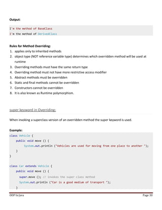 Output:
I'm the method of BaseClass
I'm the method of DerivedClass
Rules for Method Overriding:
1. applies only to inherited methods
2. object type (NOT reference variable type) determines which overridden method will be used at
runtime
3. Overriding methods must have the same return type
4. Overriding method must not have more restrictive access modifier
5. Abstract methods must be overridden
6. Static and final methods cannot be overridden
7. Constructors cannot be overridden
8. It is also known as Runtime polymorphism.
super keyword in Overriding:
When invoking a superclass version of an overridden method the super keyword is used.
Example:
OOP In Java Page 30
class Vehicle {
public void move () {
System.out.println ("Vehicles are used for moving from one place to another ");
}
}
class Car extends Vehicle {
public void move () {
super.move (); // invokes the super class method
System.out.println ("Car is a good medium of transport ");
}
 