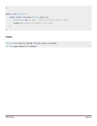 }
public class TestCar {
public static void main (String args []){
Vehicle b = new Car (); // Vehicle reference but Car object
b.move (); //Calls the method in Car class
}
}
OOP In Java Page 30
Output:
Vehicles are used for moving from one place to another
Car is a good medium of transport
 
