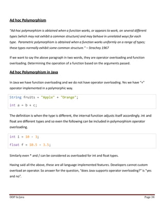 Ad hoc Polymorphism
"Ad-hoc polymorphism is obtained when a function works, or appears to work, on several different
types (which may not exhibit a common structure) and may behave in unrelated ways for each
type. Parametric polymorphism is obtained when a function works uniformly on a range of types;
these types normally exhibit some common structure." – Strachey 1967
If we want to say the above paragraph in two words, they are operator overloading and function
overloading. Determining the operation of a function based on the arguments passed.
Ad hoc Polymorphism in Java
In Java we have function overloading and we do not have operator overloading. Yes we have “+”
operator implemented in a polymorphic way.
String fruits = "Apple" + "Orange";
int a = b + c;
The definition is when the type is different, the internal function adjusts itself accordingly. int and
float are different types and so even the following can be included in polymorphism operator
overloading.
int i = 10 - 3;
float f = 10.5 - 3.5;
Similarly even * and / can be considered as overloaded for int and float types.
Having said all the above, these are all language implemented features. Developers cannot custom
overload an operator. So answer for the question, “does Java supports operator overloading?” is “yes
and no”.
OOP In Java Page 34
 