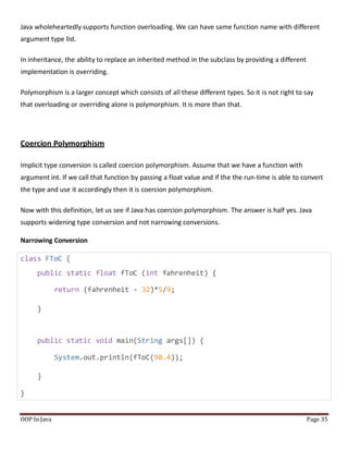 Java wholeheartedly supports function overloading. We can have same function name with different
argument type list.
In inheritance, the ability to replace an inherited method in the subclass by providing a different
implementation is overriding.
Polymorphism is a larger concept which consists of all these different types. So it is not right to say
that overloading or overriding alone is polymorphism. It is more than that.
Coercion Polymorphism
Implicit type conversion is called coercion polymorphism. Assume that we have a function with
argument int. If we call that function by passing a float value and if the the run-time is able to convert
the type and use it accordingly then it is coercion polymorphism.
Now with this definition, let us see if Java has coercion polymorphism. The answer is half yes. Java
supports widening type conversion and not narrowing conversions.
Narrowing Conversion
class FToC {
public static float fToC (int fahrenheit) {
return (fahrenheit - 32)*5/9;
}
public static void main(String args[]) {
System.out.println(fToC(98.4));
}
}
OOP In Java Page 35
 