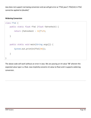 Java does not support narrowing conversion and we will get error as "FToC.java:7: fToC(int) in FToC
cannot be applied to (double)"
Widening Conversion
class FToC {
public static float fToC (float fahrenheit) {
return (fahrenheit - 32)*5/9;
}
public static void main(String args[]) {
System.out.println(fToC(98));
}
}
The above code will work without an error in Java. We are passing an int value ’98’ wherein the
expected value type is a float. Java implicitly converts int value to float and it supports widening
conversion.
OOP In Java Page 36
 