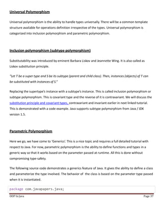 Universal Polymorphism
Universal polymorphism is the ability to handle types universally. There will be a common template
structure available for operations definition irrespective of the types. Universal polymorphism is
categorized into inclusion polymorphism and parametric polymorphism.
Inclusion polymorphism (subtype polymorphism)
Substitutability was introduced by eminent Barbara Liskov and Jeannette Wing. It is also called as
Liskov substitution principle.
“Let T be a super type and S be its subtype (parent and child class). Then, instances (objects) of T can
be substituted with instances of S.”
Replacing the supertype’s instance with a subtype’s instance. This is called inclusion polymorphism or
subtype polymorphism. This is covariant type and the reverse of it is contravariant. We will discuss the
substitution principle and covariant types, contravariant and invariant earlier in next linked tutorial.
This is demonstrated with a code example. Java supports subtype polymorphism from Java / JDK
version 1.5.
Parametric Polymorphism
Here we go, we have come to ‘Generics’. This is a nice topic and requires a full detailed tutorial with
respect to Java. For now, parametric polymorphism is the ability to define functions and types in a
generic way so that it works based on the parameter passed at runtime. All this is done without
compromising type-safety.
The following source code demonstrates a generics feature of Java. It gives the ability to define a class
and parameterize the type involved. The behavior of the class is based on the parameter type passed
when it is instantiated.
package com.javapapers.java;
OOP In Java Page 37
 